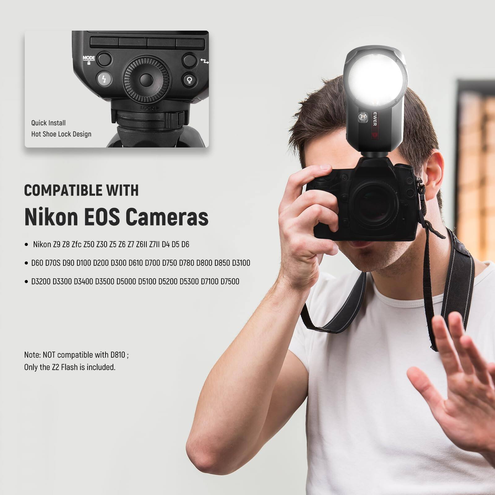 MODE . 5 O Quick Install Hot Shoe Lock Design COMPATIBLE WITH Nikon EOS Cameras Nikon Z9 Z8 Zfc Z50 Z30 Z25 Z26 Z27 Z26l1 Z7II D4 D5 D6 D60 D70S D90 D100 D200 D300 D610 D700 D750 D780 D800 D850 D3100 D3200 D3300 D3400 D3500 D5000 D5100 D5200 D5300 D7100 D7500 Note: NOT compatible with D810; Only the 22 Flash is included.