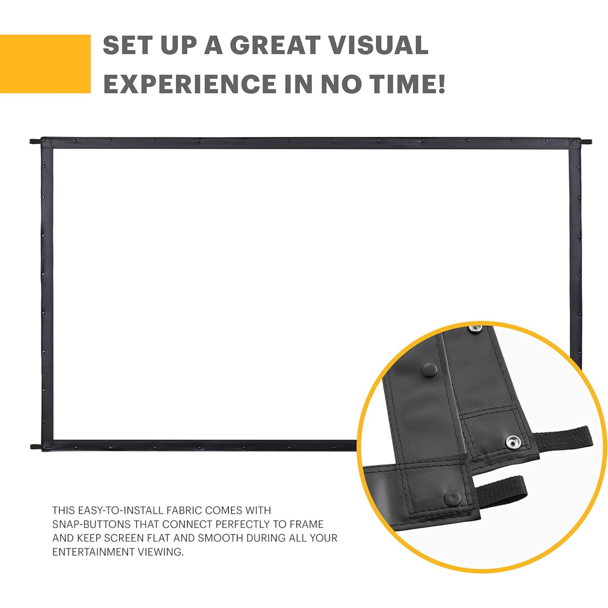 SET UP A GREAT VISUAL EXPERIENCE IN NO TIME! THIS EASY-TO-INSTALL FABRIC COMES WITH SNAP-BUTTONS THAT CONNECT PERFECTLY TO FRAME AND KEEP SCREEN FLAT AND SMOOTH DURING ALL YOUR ENTERTAINMENT VIEWING.