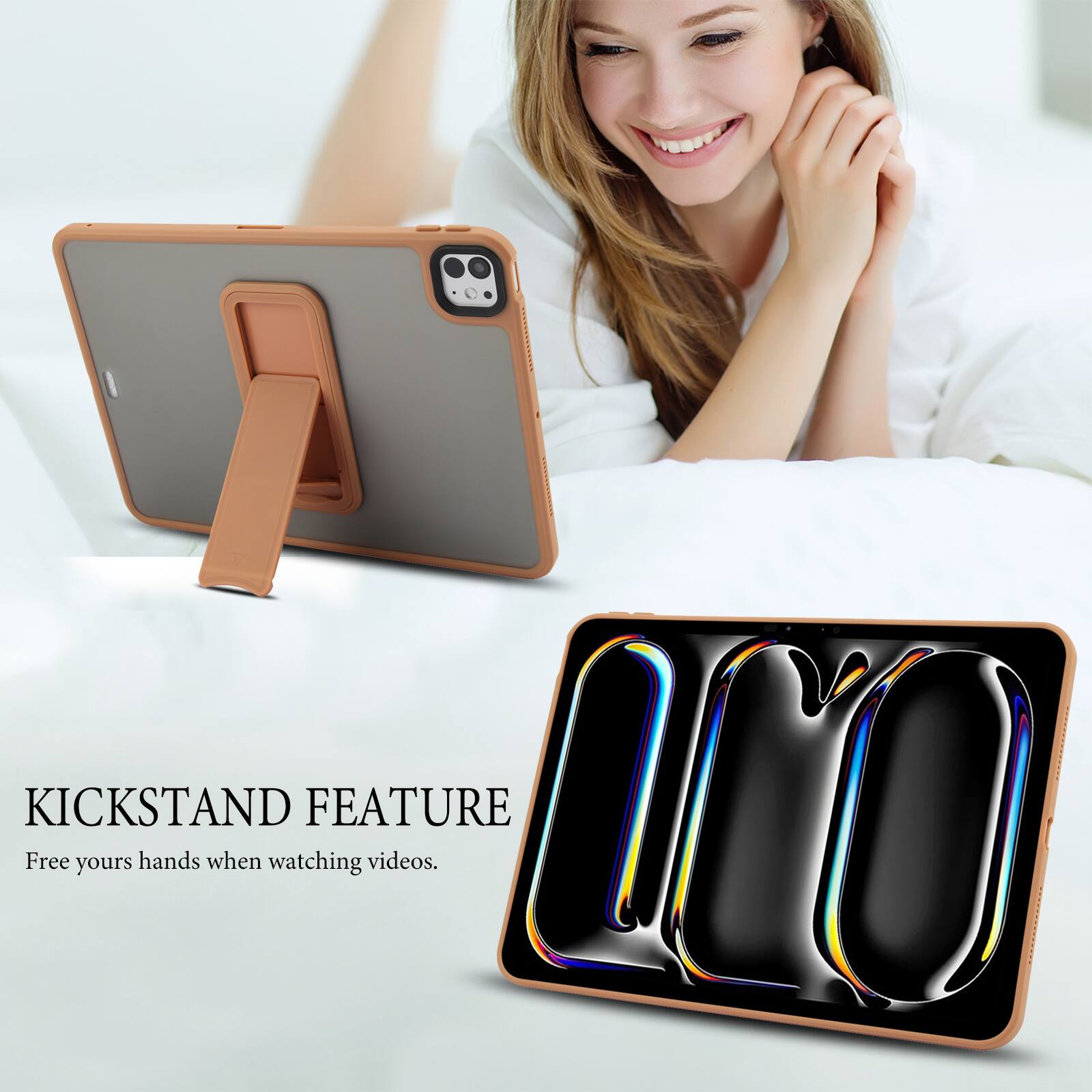 KICKSTAND FEATURE  
Free your hands when watching videos.