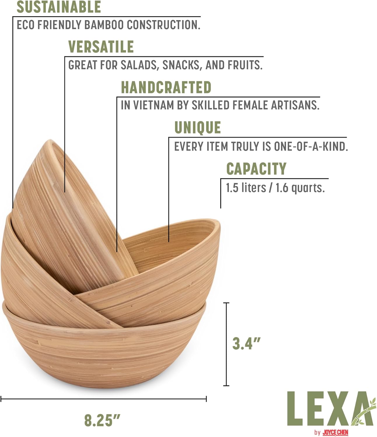 SUSTAINABLE  
ECO FRIENDLY BAMBOO CONSTRUCTION.  

VERSATILE  
GREAT FOR SALADS, SNACKS, AND FRUITS.  

HANDCRAFTED  
IN VIETNAM BY SKILLED FEMALE ARTISANS.  

UNIQUE  
EVERY ITEM TRULY IS ONE-OF-A-KIND.  

CAPACITY  
1.5 liters / 1.6 quarts.  

3.4" | 8.25"  

LEXA by JOYCE CHEN