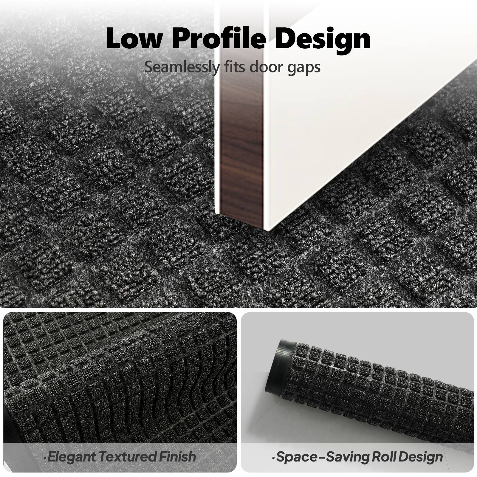 Low Profile Design  
Seamlessly fits door gaps  

Elegant Textured Finish  

Space-Saving Roll Design