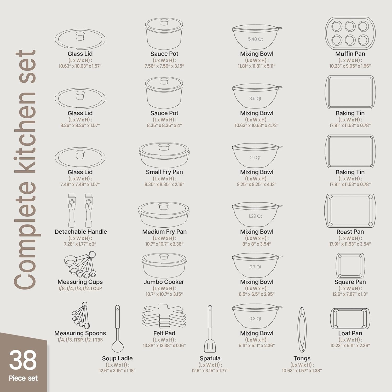 Complete Kitchen Set

- Glass Lid (LxWxH): 10.63" x 10.63" x 1.57"
- Sauce Pot (LxWxH): 7.56" x 7.56" x 3.15"
- Mixing Bowl (LxWxH): 11.87" x 11.87" x 5.11"
- Muffin Pan (LxWxH): 10.23" x 9.05" x 1.96"

- Glass Lid (LxWxH): 8.26" x 8.26" x 1.57"
- Sauce Pot (LxWxH): 8.35" x 8.35" x 4"
- Mixing Bowl (LxWxH): 10.63" x 10.63" x 4.72"
- Baking Tin (LxWxH): 17.91" x 11.53" x 0.78"

- Glass Lid