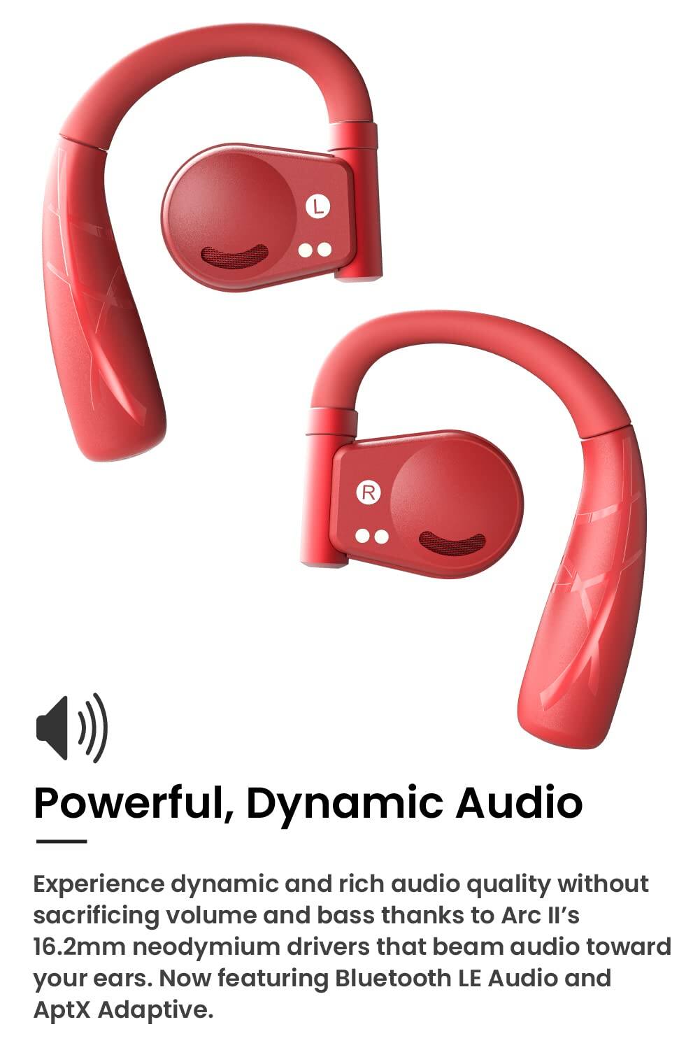 Powerful, Dynamic Audio

Experience dynamic and rich audio quality without sacrificing volume and bass thanks to Arc II's 16.2mm neodymium drivers that beam audio toward your ears. Now featuring Bluetooth LE Audio and AptX Adaptive.