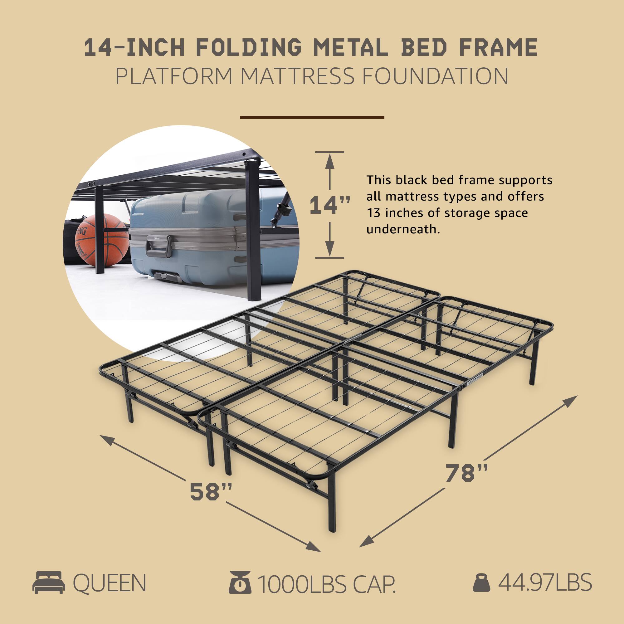 14-INCH FOLDING METAL BED FRAME  
PLATFORM MATTRESS FOUNDATION  

This black bed frame supports all mattress types and offers 13 inches of storage space underneath.  

58" x 78" QUEEN  
1000LBS CAP.  
44.97LBS