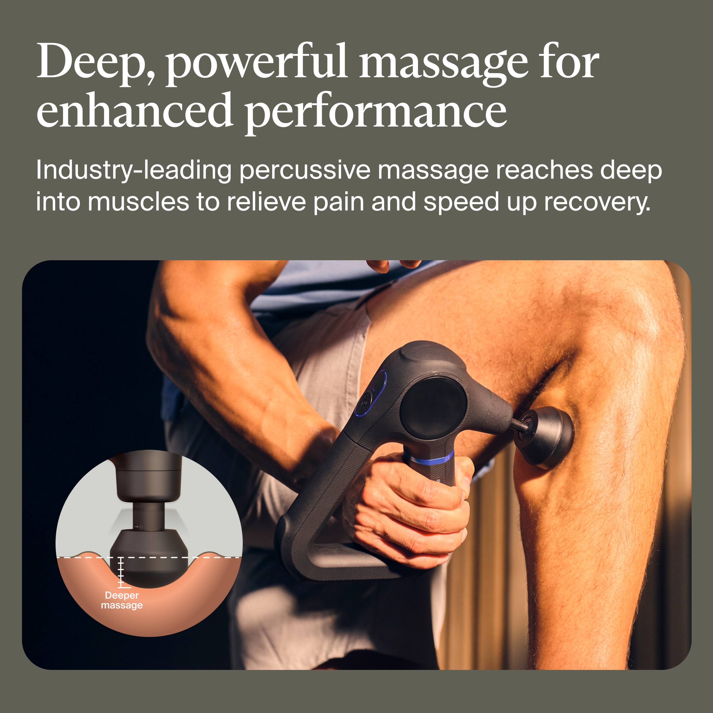 Deep, powerful massage for enhanced performance

Industry-leading percussive massage reaches deep into muscles to relieve pain and speed up recovery.

Deeper massage