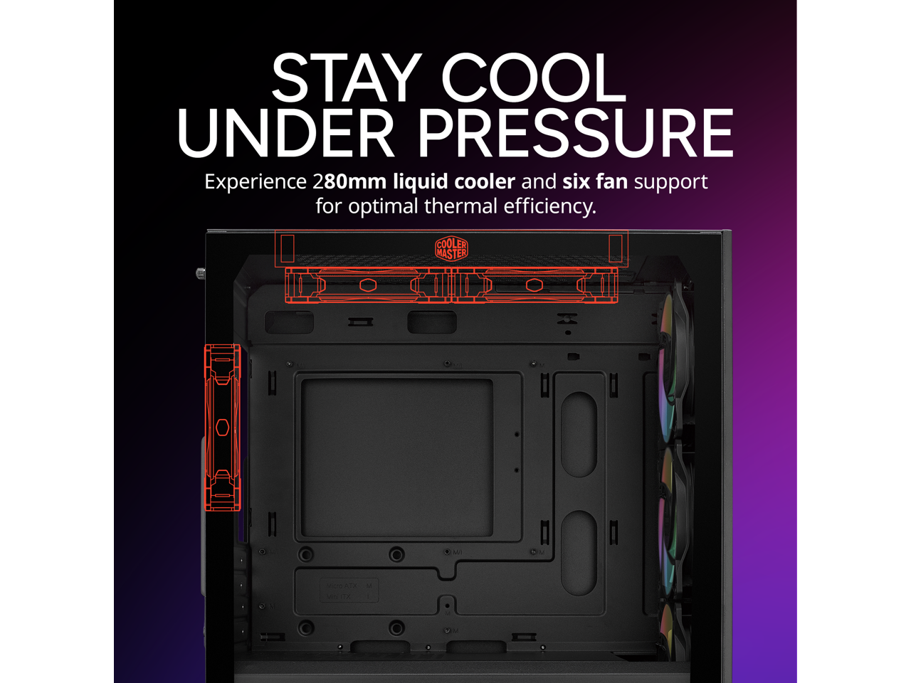 STAY COOL UNDER PRESSURE  
Experience 280mm liquid cooler and six fan support for optimal thermal efficiency.