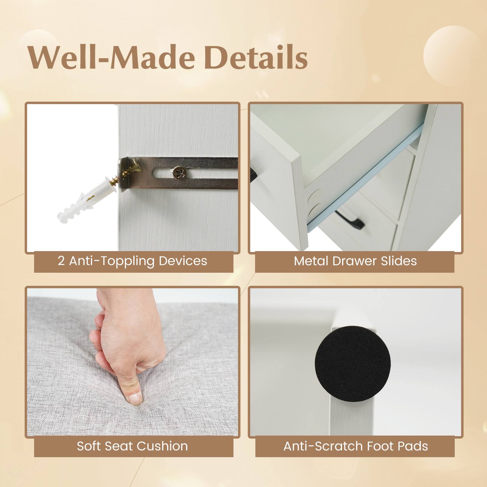 Well-Made Details

- 2 Anti-Toppling Devices
- Metal Drawer Slides
- Soft Seat Cushion
- Anti-Scratch Foot Pads