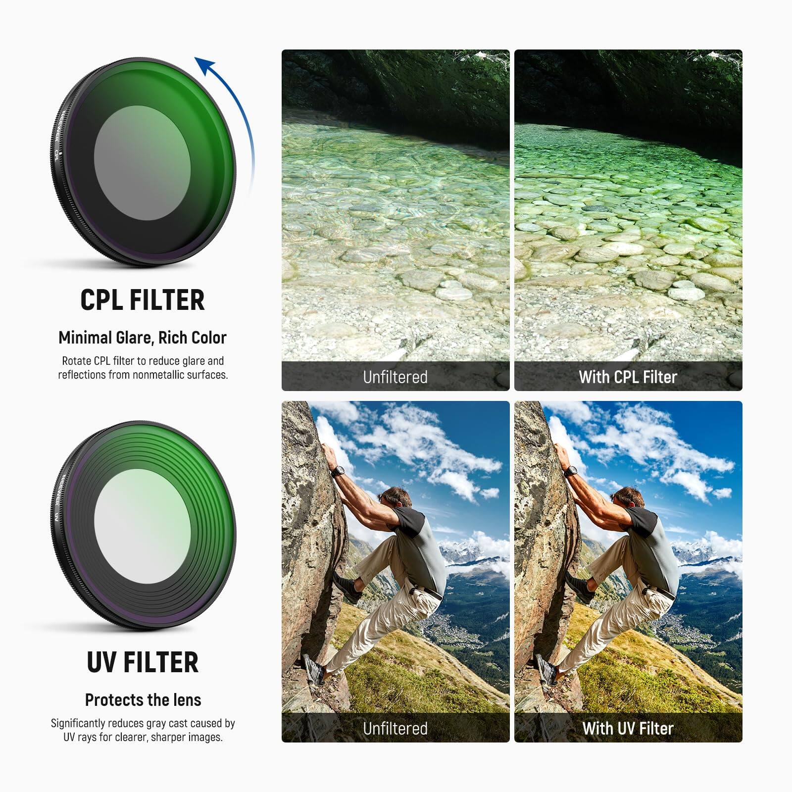 CPL FILTER  
Minimal Glare, Rich Color  
Rotate CPL filter to reduce glare and reflections from nonmetallic surfaces.  
Unfiltered | With CPL Filter  

UV FILTER  
Protects the lens  
Significantly reduces gray cast caused by UV rays for clearer, sharper images.  
Unfiltered | With UV Filter