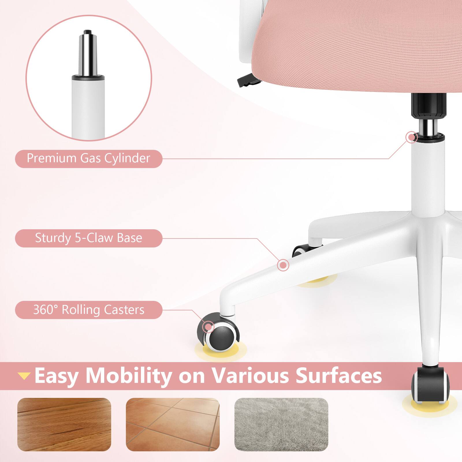 Premium Gas Cylinder  
Sturdy 5-Claw Base  
360° Rolling Casters  
Easy Mobility on Various Surfaces