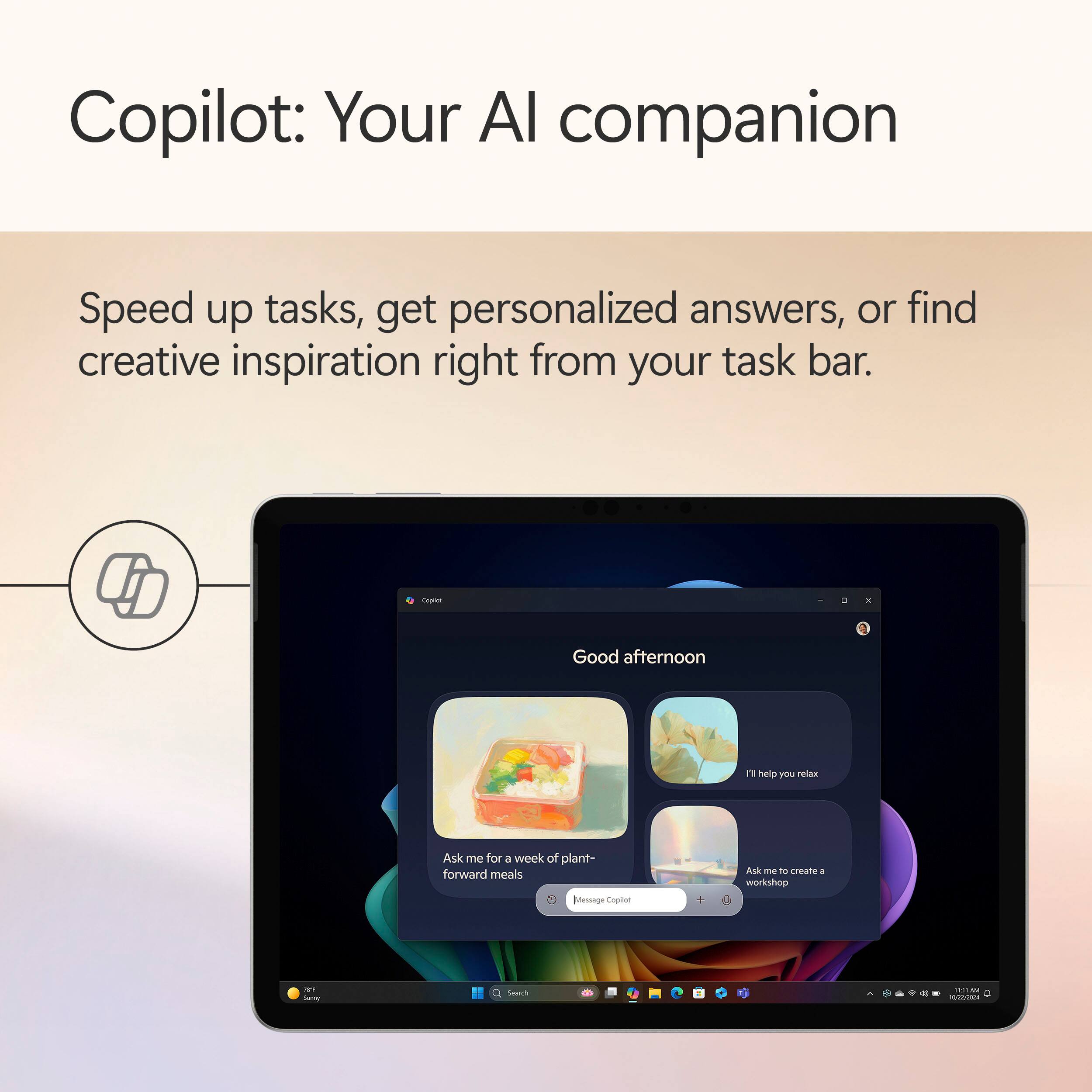 Copilot: Your AI companion

Speed up tasks, get personalized answers, or find creative inspiration right from your task bar.

Good afternoon

Ask me for a week of plant-forward meals

I'll help you relax

Ask me to create a workshop