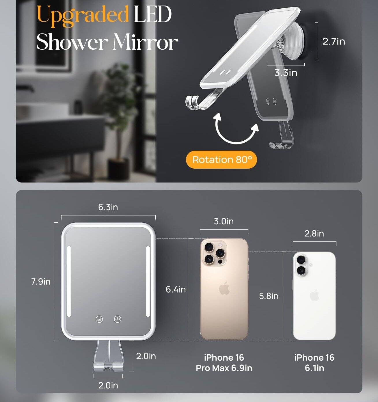 Upgraded LED Shower Mirror

2.7in 3.3in Rotation 80°

6.3in 3.0in 2.8in 7.9in 6.4in 5.8in 2.0in

iPhone 16 Pro Max 6.9in iPhone 16 6.1in 2.0in