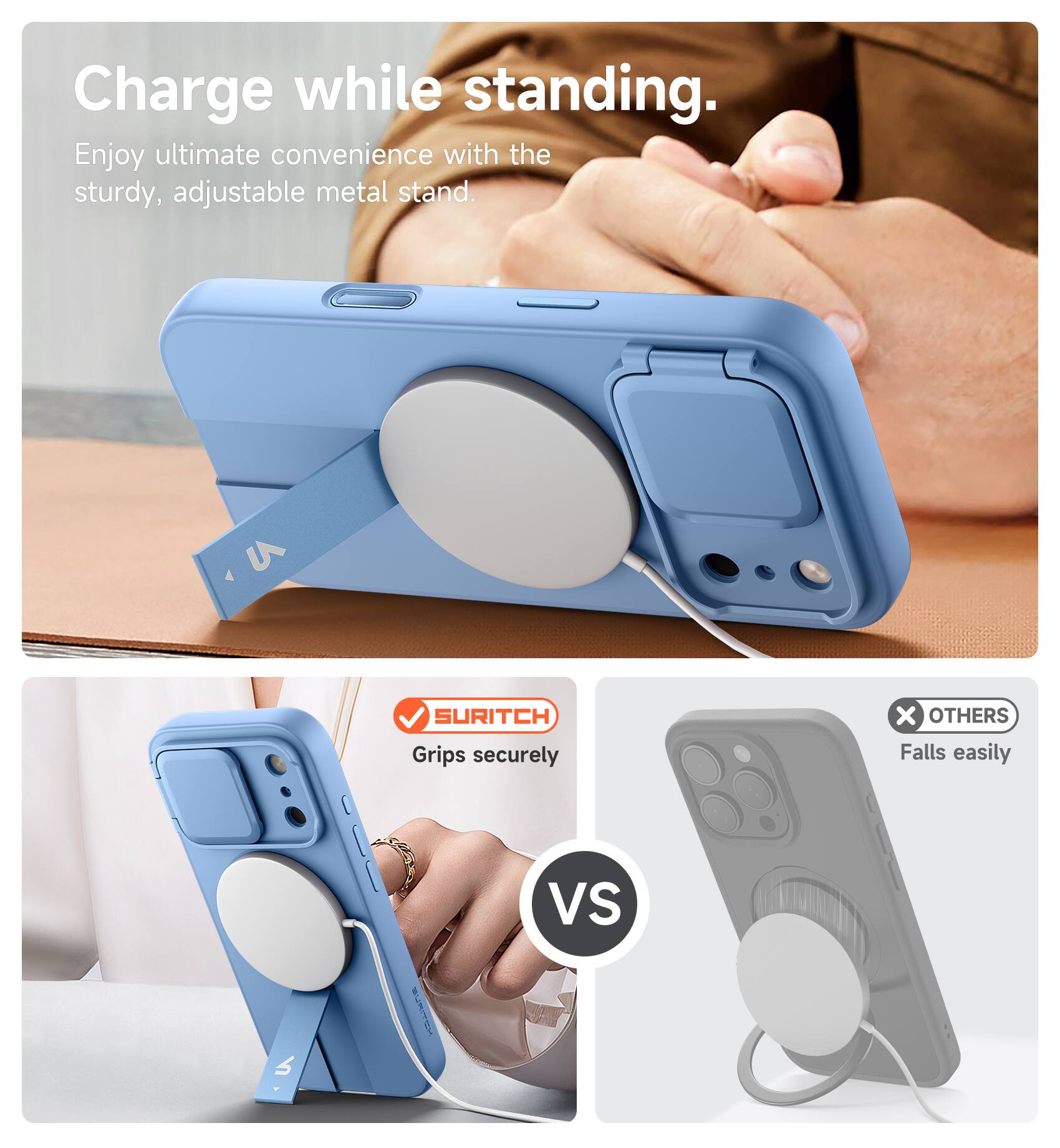 Charge while standing.  
Enjoy ultimate convenience with the sturdy, adjustable metal stand.  

SURITCH  
Grips securely  

VS  

OTHERS  
Falls easily
