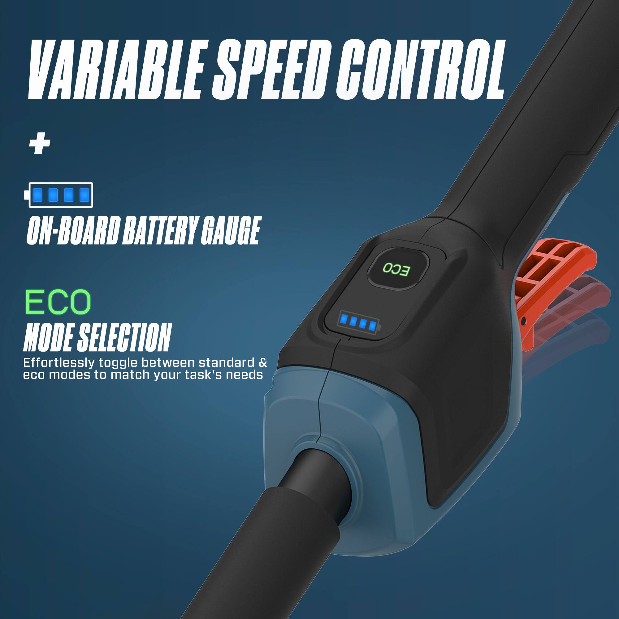 VARIABLE SPEED CONTROL + ON-BOARD BATTERY GAUGE ECO MODE SELECTION

Effortlessly toggle between standard & eco modes to match your task's needs