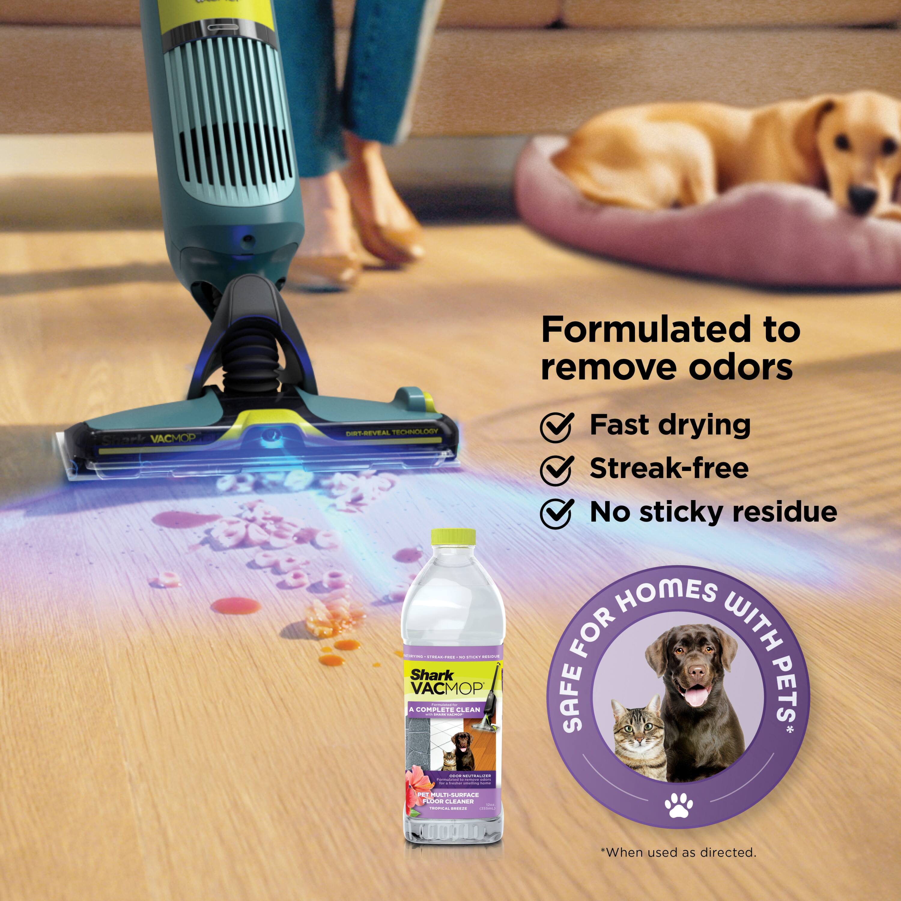 Formulated to remove odors  
Fast drying  
Streak-free  
No sticky residue  

Shark VACMOP  
A COMPLETE CLEAN  
PET MATTERS  
SURFACE CLEANER  

SAFE FOR HOMES WITH PETS*  
*When used as directed.