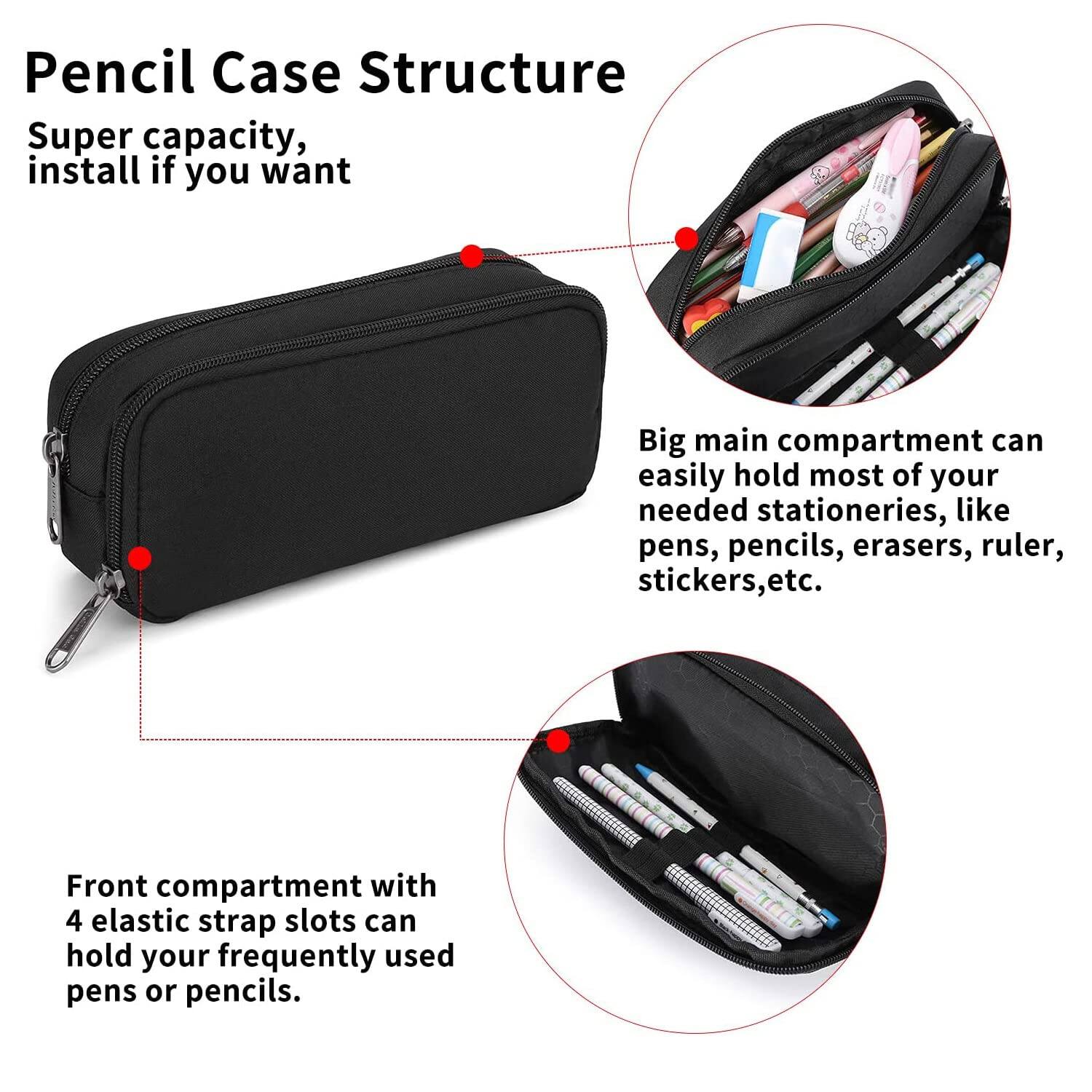 Pencil Case Structure

Super capacity, install if you want

Big main compartment can easily hold most of your needed stationeries, like pens, pencils, erasers, ruler, stickers, etc.

Front compartment with 4 elastic strap slots can hold your frequently used pens or pencils.