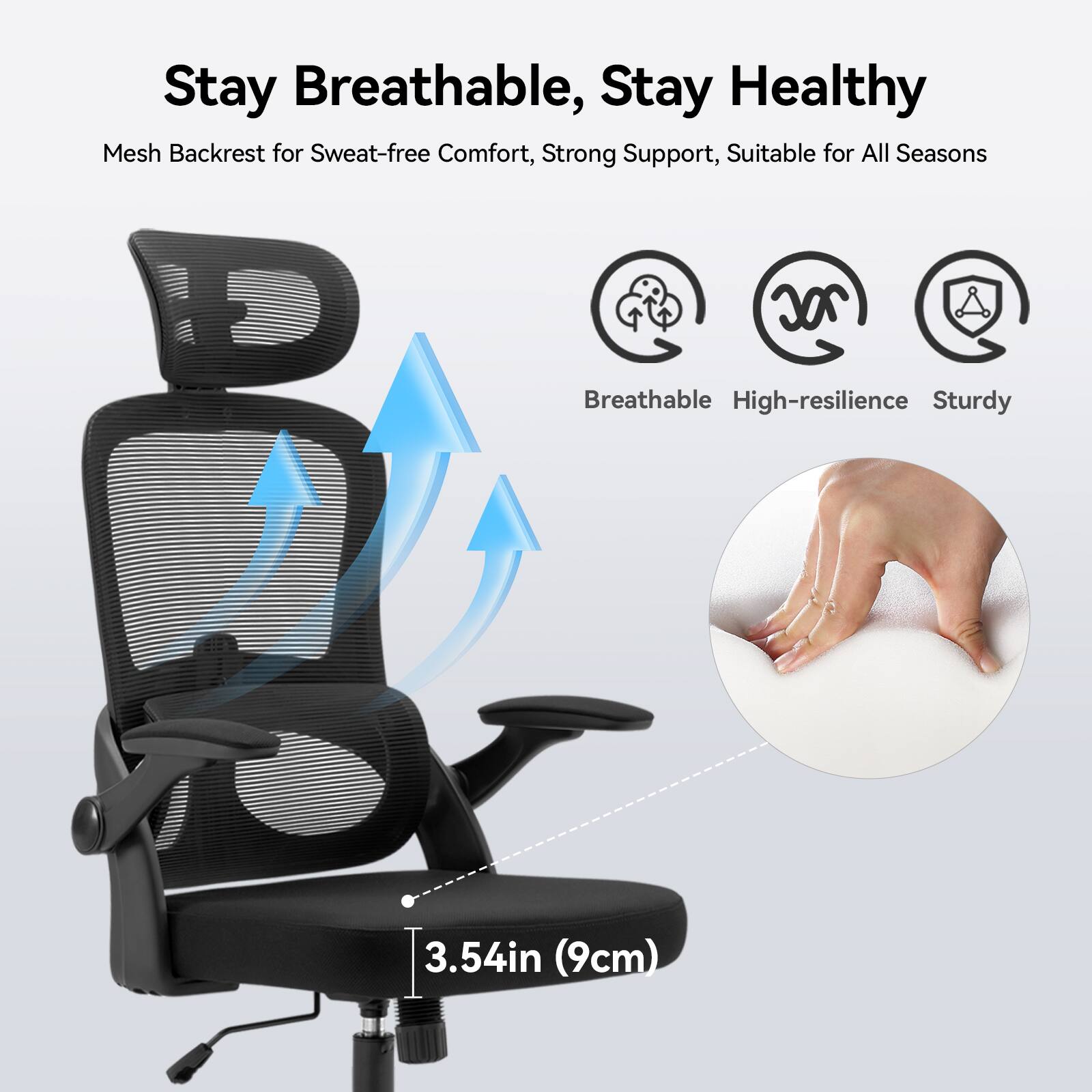 Stay Breathable, Stay Healthy
Mesh Backrest for Sweat-free Comfort, Strong Support, Suitable for All Seasons
Breathable
High-resilience
Sturdy
3.54in (9cm)