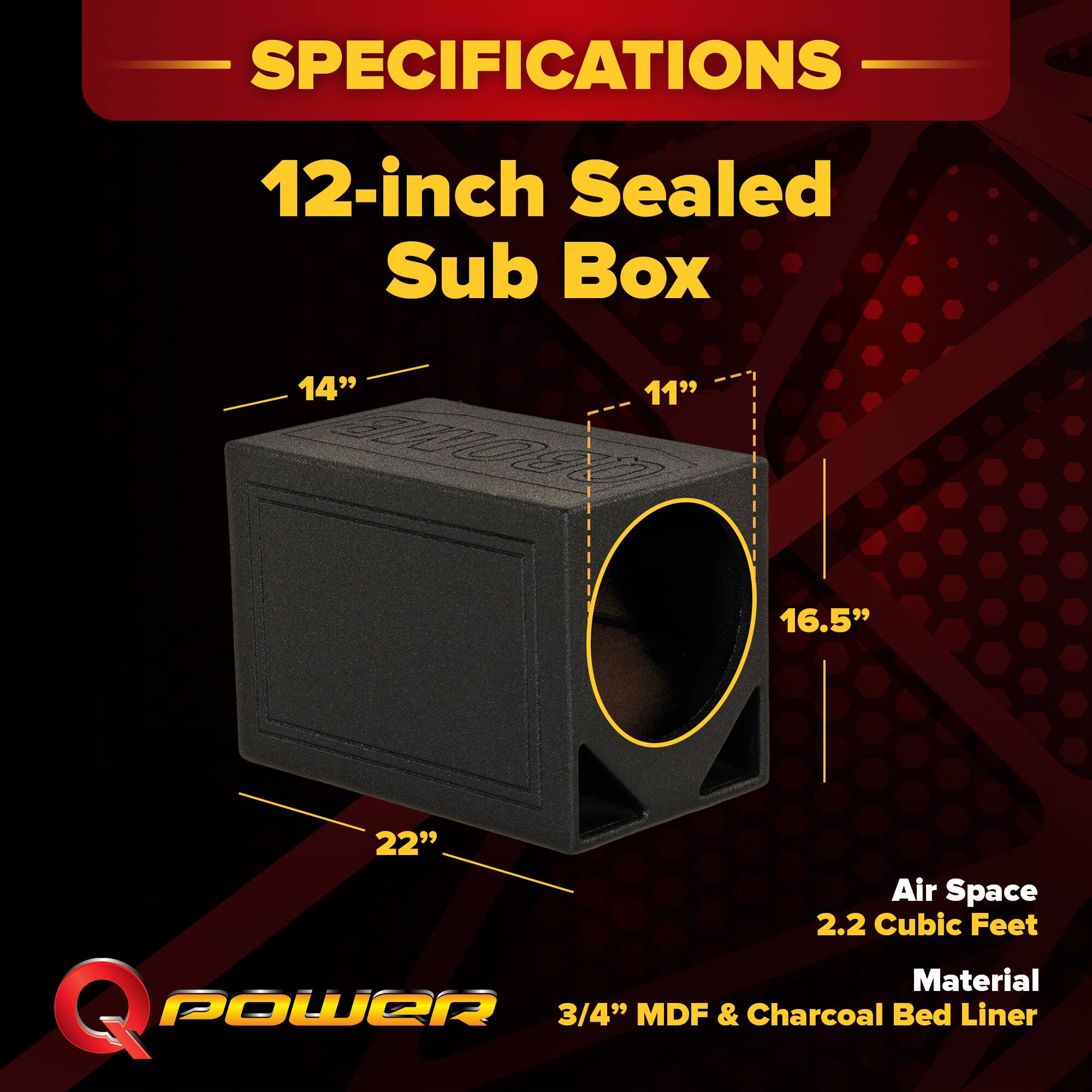SPECIFICATIONS  
12-inch Sealed Sub Box  
14" x 11" x 16.5" x 22"  
Air Space: 2.2 Cubic Feet  
Material: 3/4" MDF & Charcoal Bed Liner