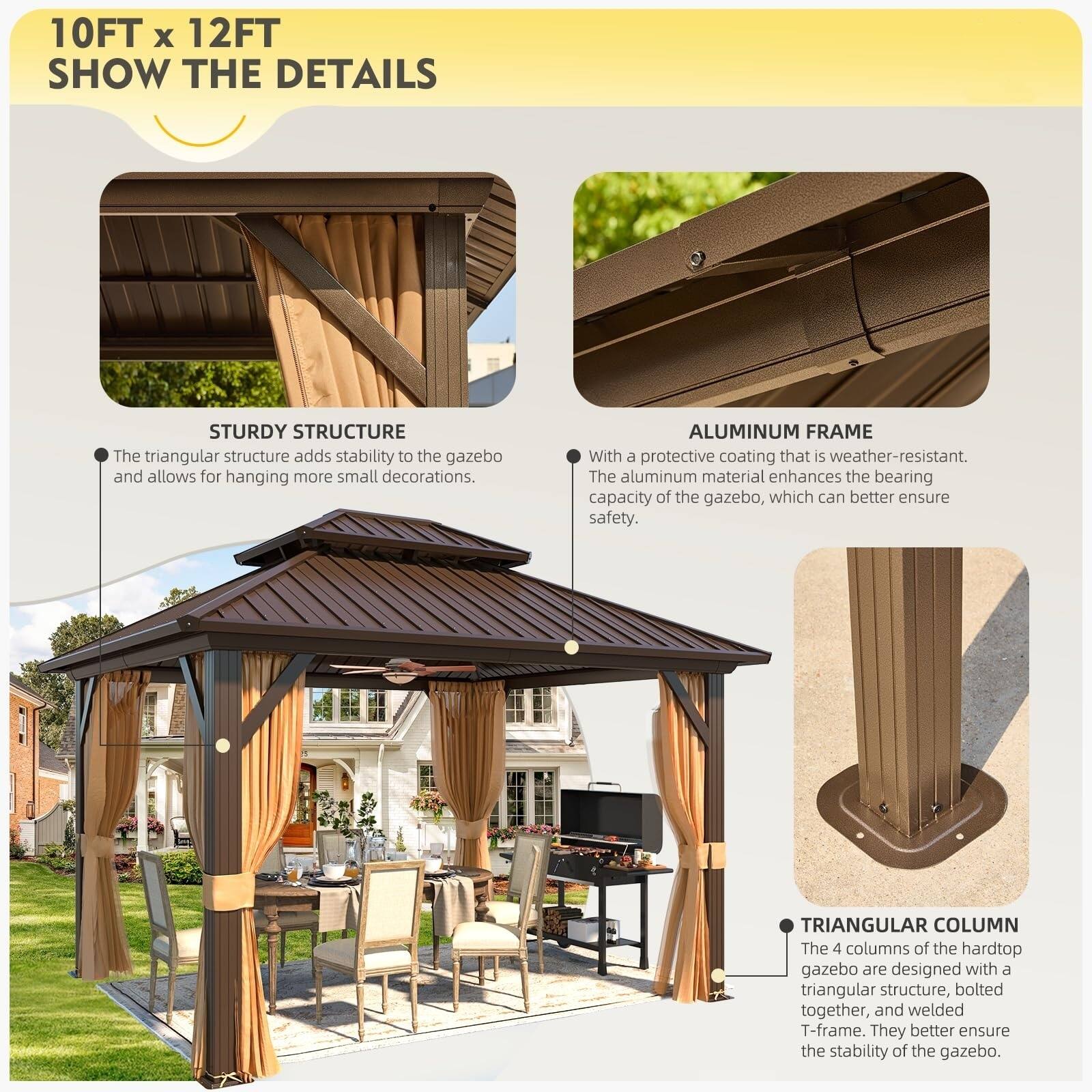 10FT x 12FT  
SHOW THE DETAILS  

STURDY STRUCTURE  
The triangular structure adds stability to the gazebo and allows for hanging more small decorations.  

ALUMINUM FRAME  
With a protective coating that is weather-resistant. The aluminum material enhances the bearing capacity of the gazebo, which can better ensure safety.  

TRIANGULAR COLUMN  
The 4 columns of the hardtop gazebo are designed with a triangular structure, bolted together, and welded T-frame. They better ensure the stability of the gazebo.