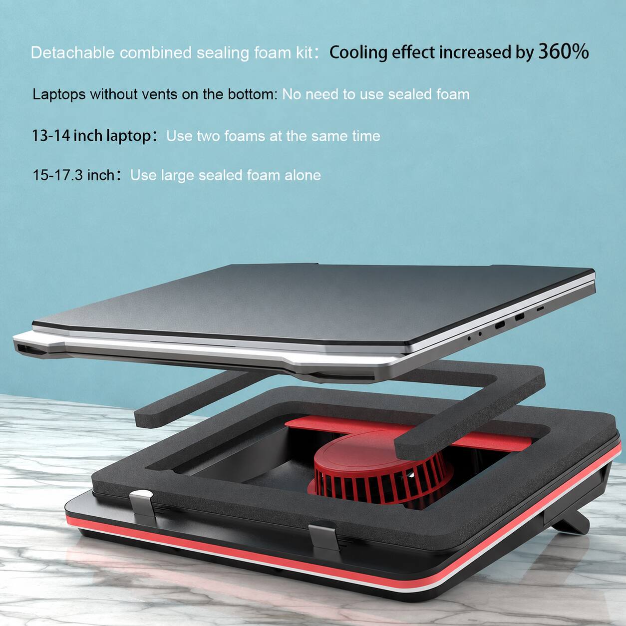 Detachable combined sealing foam kit: Cooling effect increased by 360%  
Laptops without vents on the bottom: No need to use sealed foam  
13-14 inch laptop: Use two foams at the same time  
15-17.3 inch: Use large sealed foam alone