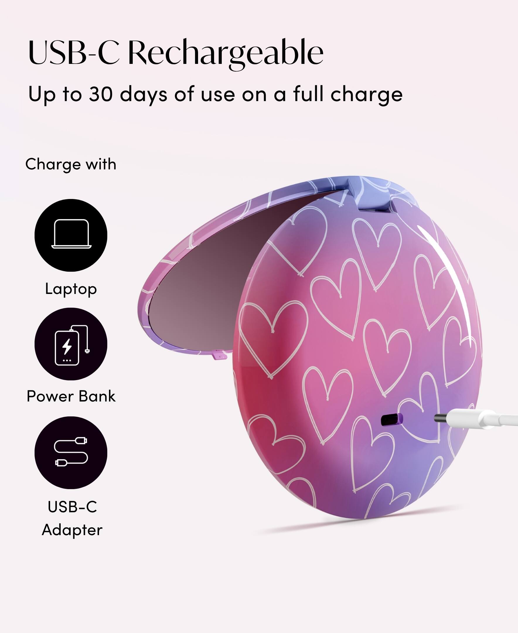 USB-C Rechargeable  
Up to 30 days of use on a full charge  

Charge with  
- Laptop  
- Power Bank  
- USB-C Adapter