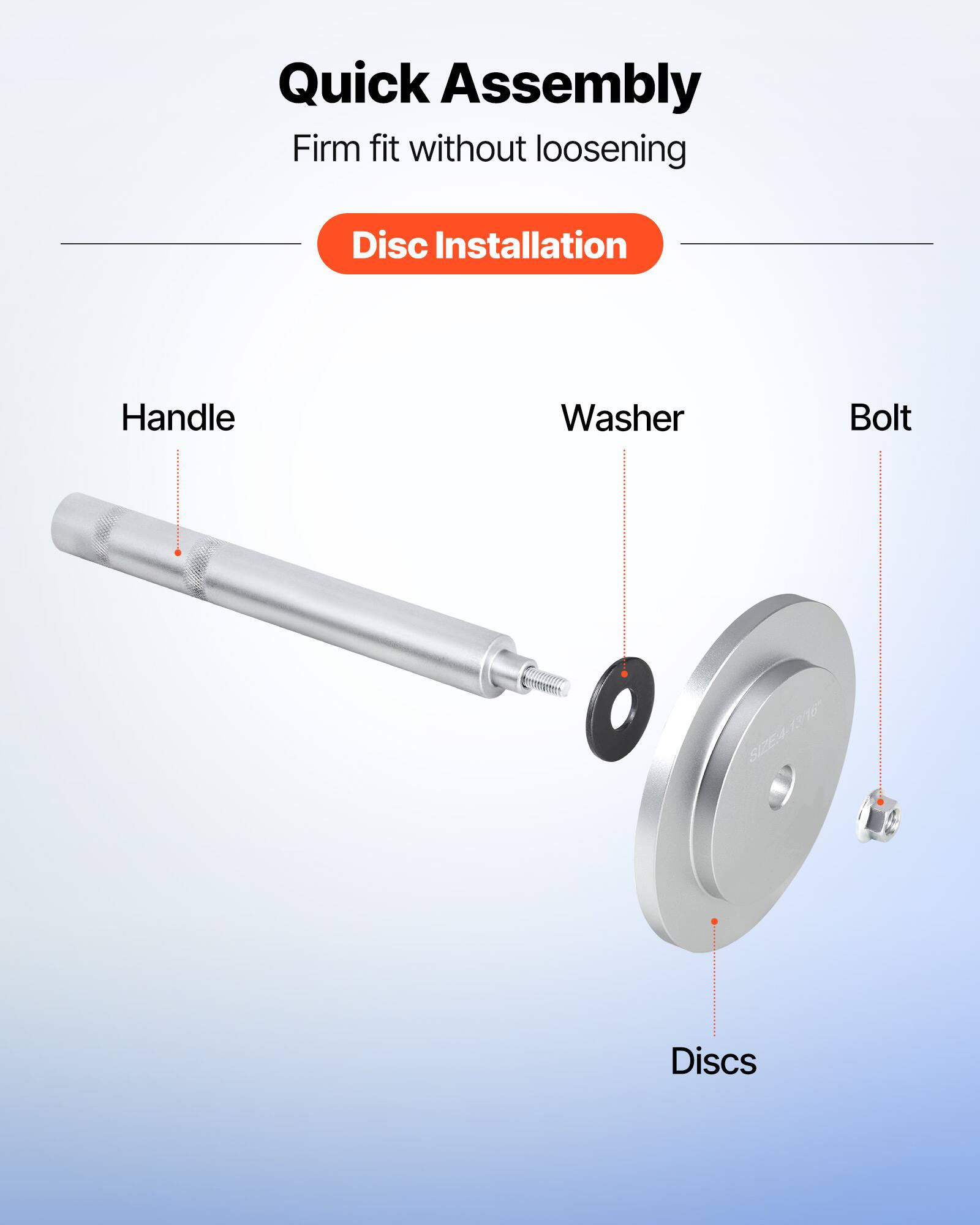 Quick Assembly  
Firm fit without loosening  
Disc Installation  

Handle  
Washer  
Bolt  

SIZE: 4-13/16  
13/116  

Discs