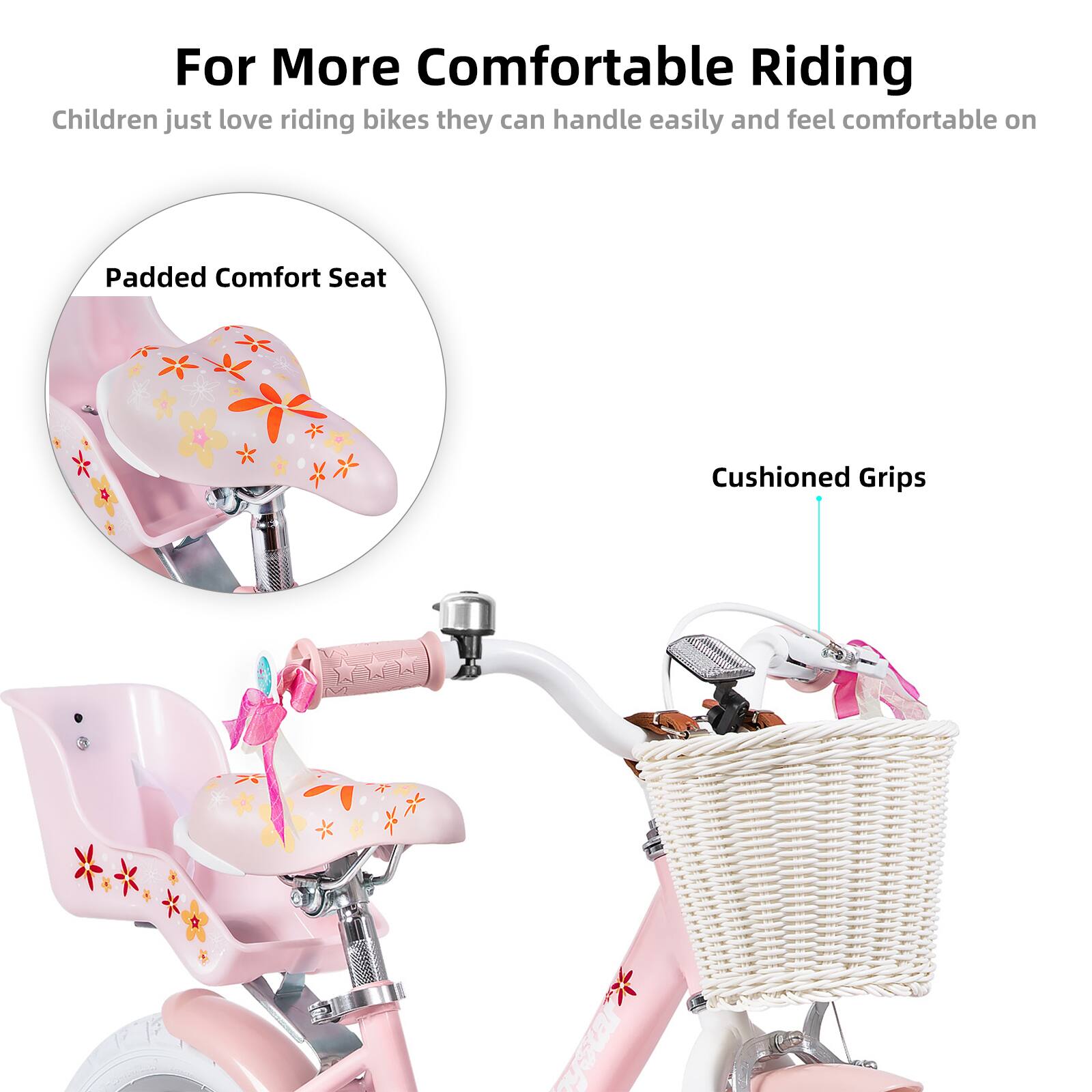 For More Comfortable Riding

Children just love riding bikes they can handle easily and feel comfortable on

Padded Comfort Seat

Cushioned Grips
