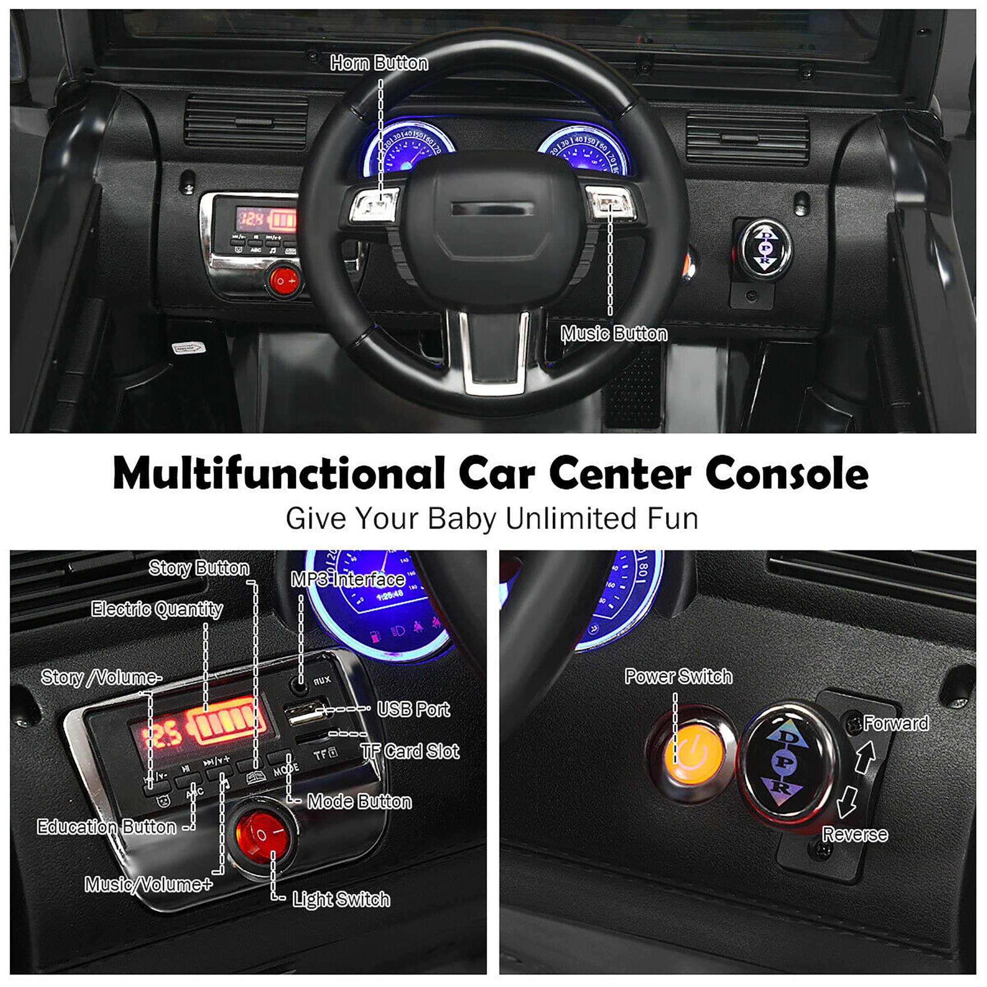 Multifunctional Car Center Console  
Give Your Baby Unlimited Fun  

- Horn Button  
- Music Button  
- Story Button  
- Electric Quantity  
- Story / Volume-  
- Education Button  
- Music/Volume+  
- MP3 Interface  
- USB Port  
- TFD TF Card Slot  
- Mode Button  
- Power Switch  
- Forward  
- Reverse  
- Light Switch