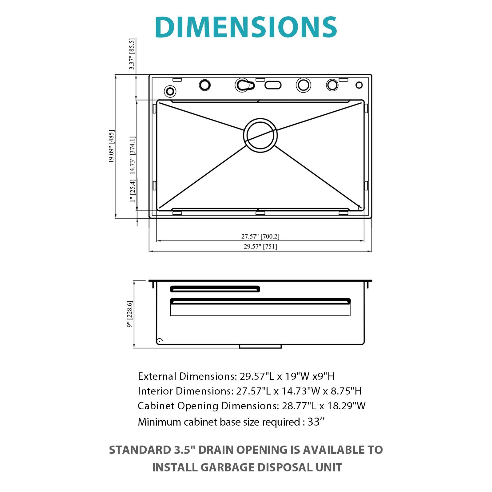 DIMENSIONS

External Dimensions: 29.57"L x 19"W x 9"H  
Interior Dimensions: 27.57"L x 14.73"W x 8.75"H  
Cabinet Opening Dimensions: 28.77"L x 18.29"W  
Minimum cabinet base size required: 33"

STANDARD 3.5" DRAIN OPENING IS AVAILABLE TO INSTALL GARBAGE DISPOSAL UNIT