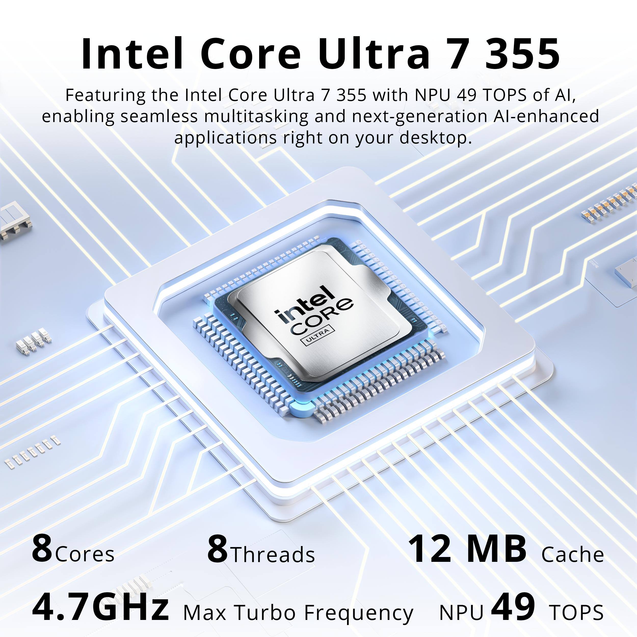 Intel Core Ultra 7 355  
Featuring the Intel Core Ultra 7 355 with NPU 49 TOPS of AI, enabling seamless multitasking and next-generation AI-enhanced applications right on your desktop.  

Intel ULTRA  
8 Cores  
8 Threads  
12 MB Cache  
4.7GHz Max Turbo Frequency  
NPU 49 TOPS