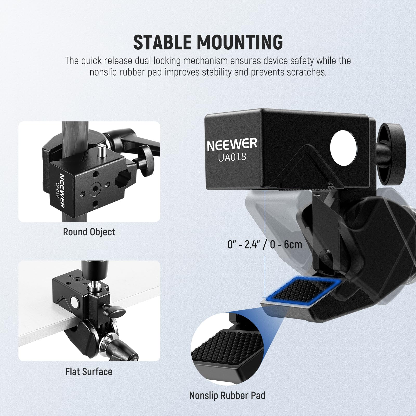STABLE MOUNTING

The quick release dual locking mechanism ensures device safety while the nonslip rubber pad improves stability and prevents scratches.

UAD1A NEEWER Round Object NEEWER UA018

0" - 2.4" / 0 - 6cm

Flat Surface Nonslip Rubber Pad