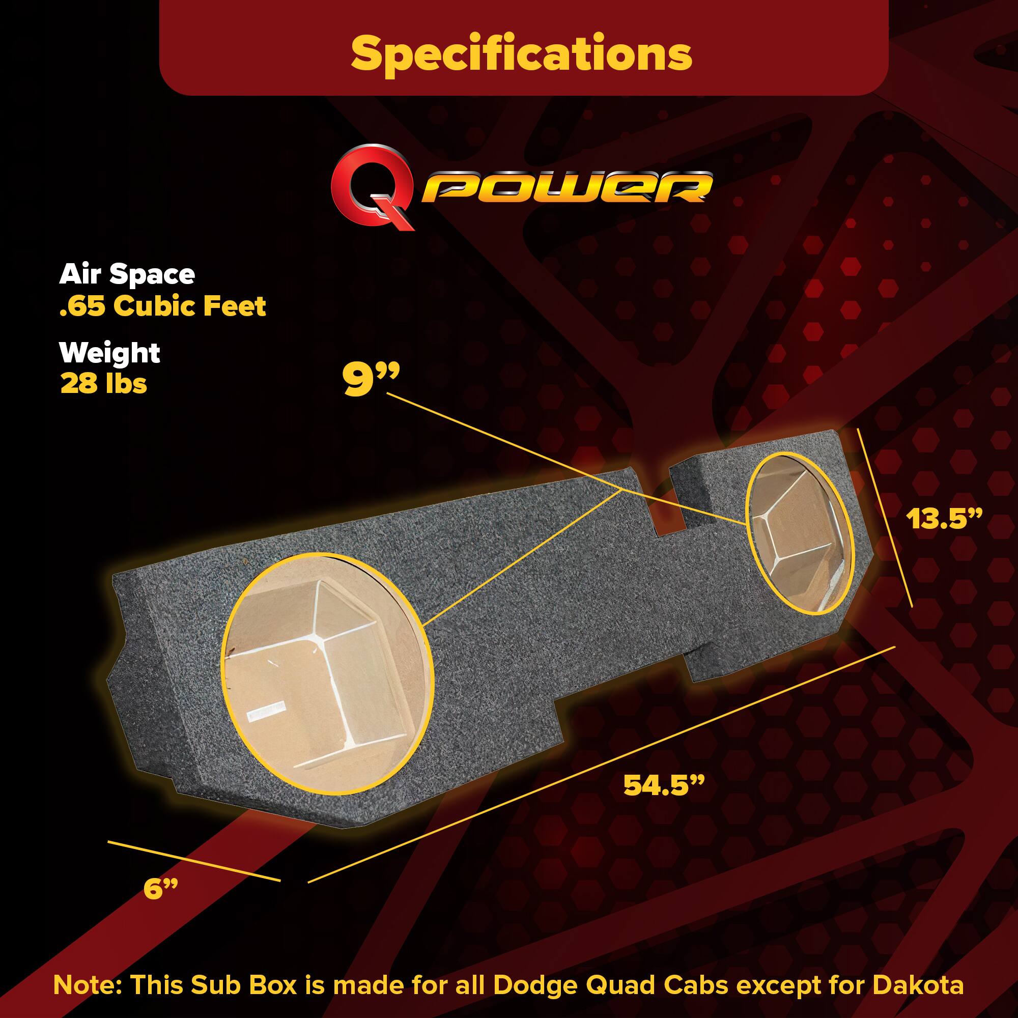Specifications  
Q POWER  
Air Space  
.65 Cubic Feet  
Weight  
28 lbs  

9"  
13.5"  
54.5"  
6"  

Note: This Sub Box is made for all Dodge Quad Cabs except for Dakota