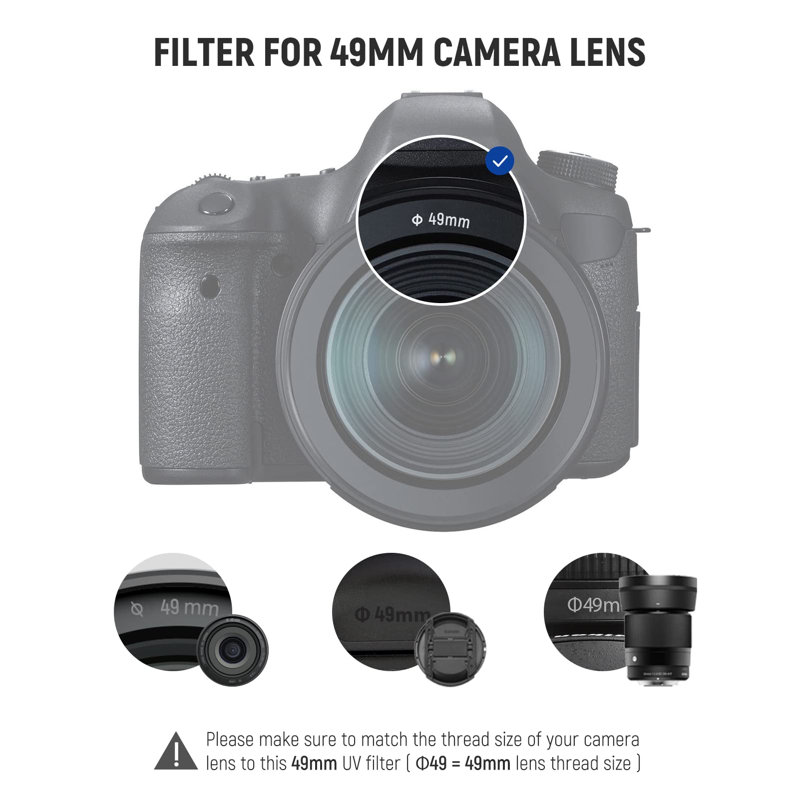 FILTER FOR 49MM CAMERA LENS

49mm

49 mm

49mm $49m

Please make sure to match the thread size of your camera lens to this 49mm UV filter

[49 = 49mm lens thread size]