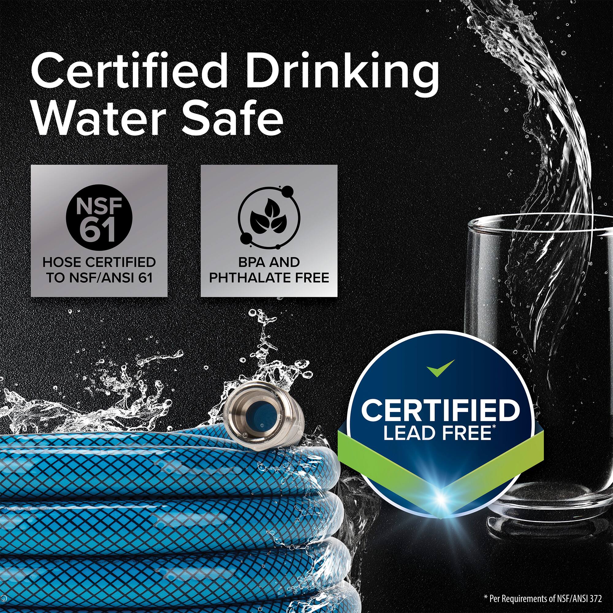 Certified Drinking Water Safe

NSF 61
HOSE CERTIFIED TO NSF/ANSI 61

BPA AND PHTHALATE FREE

CERTIFIED LEAD FREE

* Per Requirements of NSF/ANSI 372