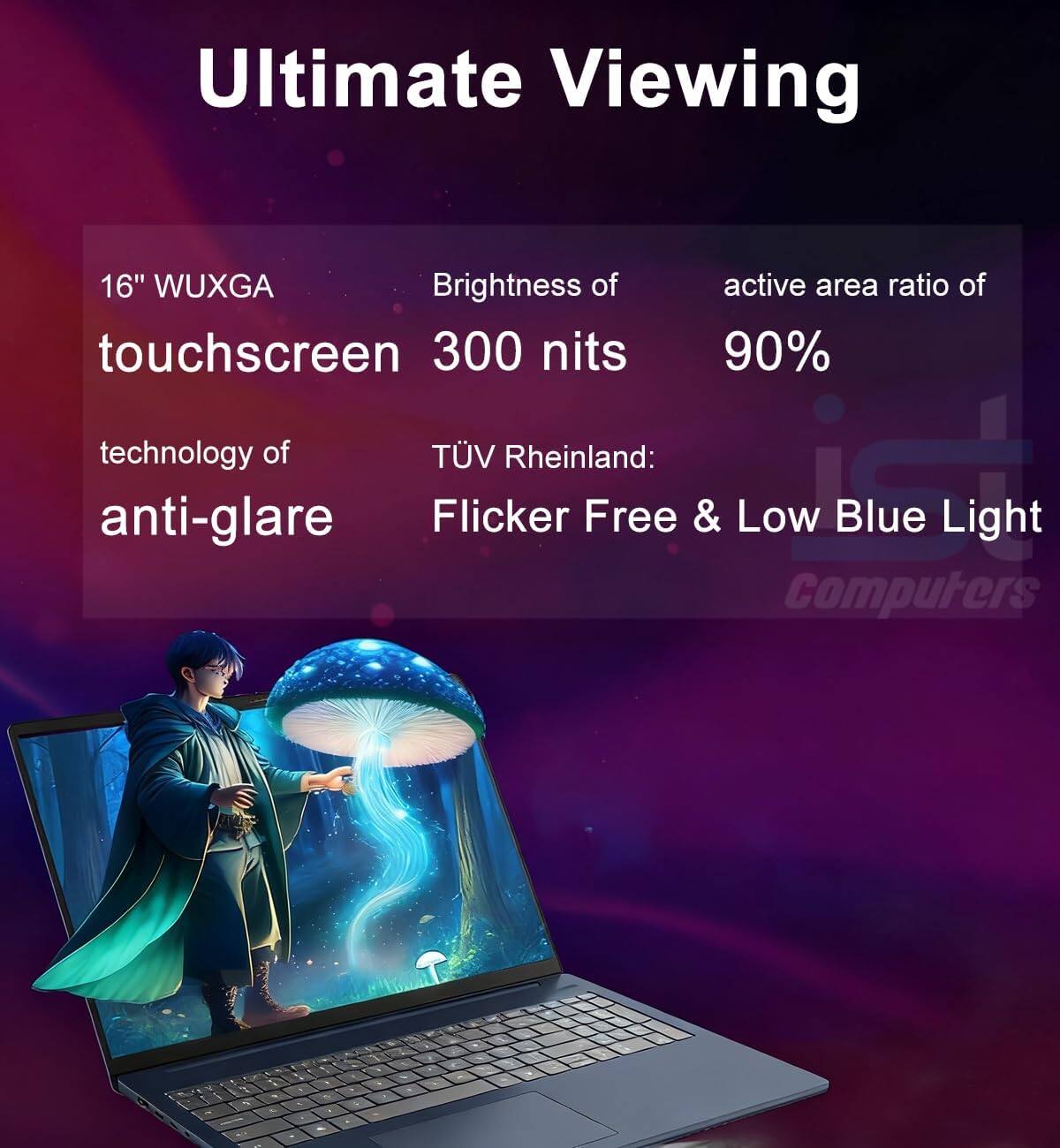 Ultimate Viewing

16" WUXGA touchscreen  
Brightness of 300 nits  
Active area ratio of 90%  

Technology of anti-glare  
TÜV Rheinland: Flicker Free & Low Blue Light