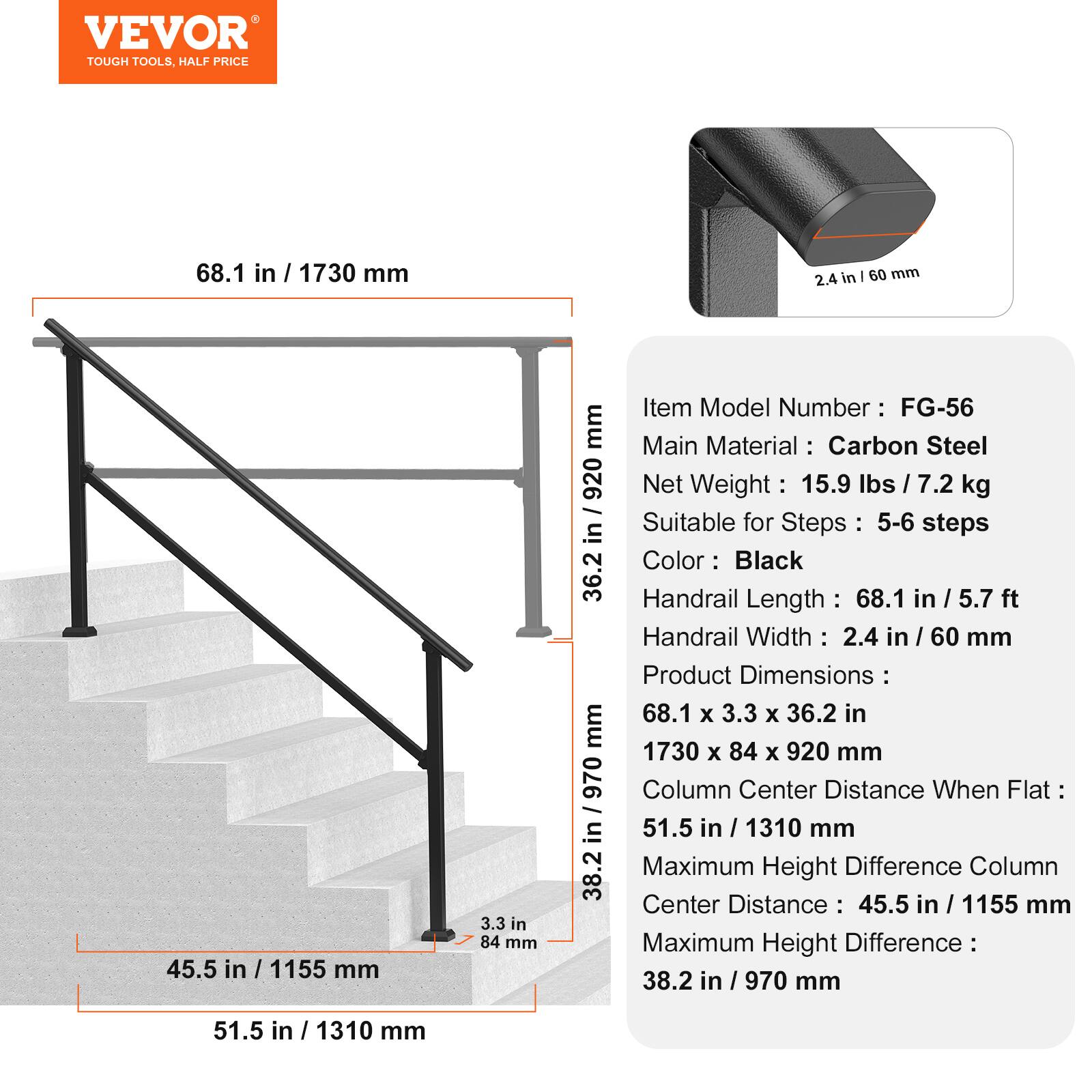 A VEVOR TOUGH TOOLS, HALF PRICE

68.1 in / 1730 mm
2.4 in - 60 mm
45.5 in 1155 mm
3.3 in 84 mm : 36.2 mm in / 970 38.2

Item Model Number : FG-56
Main Material : Carbon Steel
Net Weight 15.9 Ibs / 7.2 kg
Suitable for Steps : 5-6 steps
Color: : Black
Handrail Length : 68.1 in / 5.7 ft
Handrail Width : 2.4 in / 60 mm
Product Dimensions : 68.1 x 3.3 x 36.2 in 1730 x 84 x 920 mm
Column Center Distance When Flat 51.5 in / 1310 mm
Maximum Height Difference Column Center Distance 45.5 in / 1155 mm
Maximum Height Difference 38.2 in / 970 mm
51.5 in 1310 mm