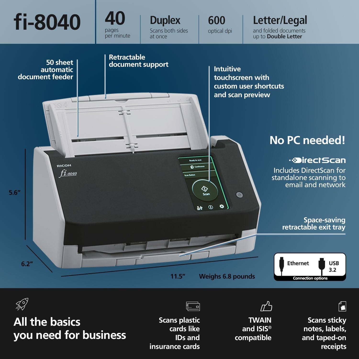 fi-8040

40 pages per minute

Duplex Scans both sides at once

600 optical dpi

Letter/Legal and folded documents up to Double Letter

50 sheet automatic document feeder

Retractable document support

Intuitive touchscreen with custom user shortcuts and scan preview

No PC needed!

Includes DirectScan for standalone scanning to email and network

Space-saving retractable exit tray

Ethernet USB 3.2 Connection options

All the basics you need for business

Scans plastic cards like IDs and insurance cards

TWAIN and ISIS compatible

Scans sticky notes, labels, and taped-on receipts

5.6" x 6.2" x 11.5"

Weighs 6.8 pounds