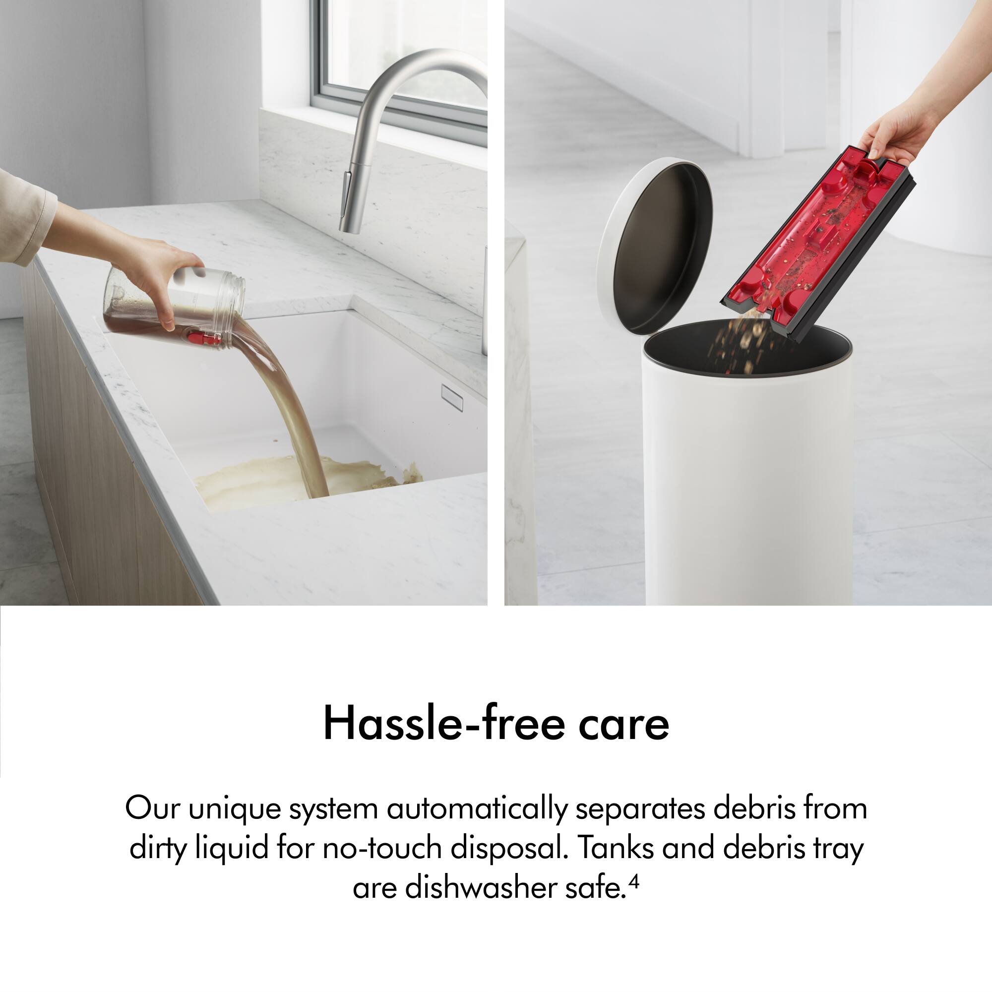 Hassle-free care: Our unique system automatically separates debris from dirty liquid for no-touch disposal. Tanks and debris tray are dishwasher safe.4