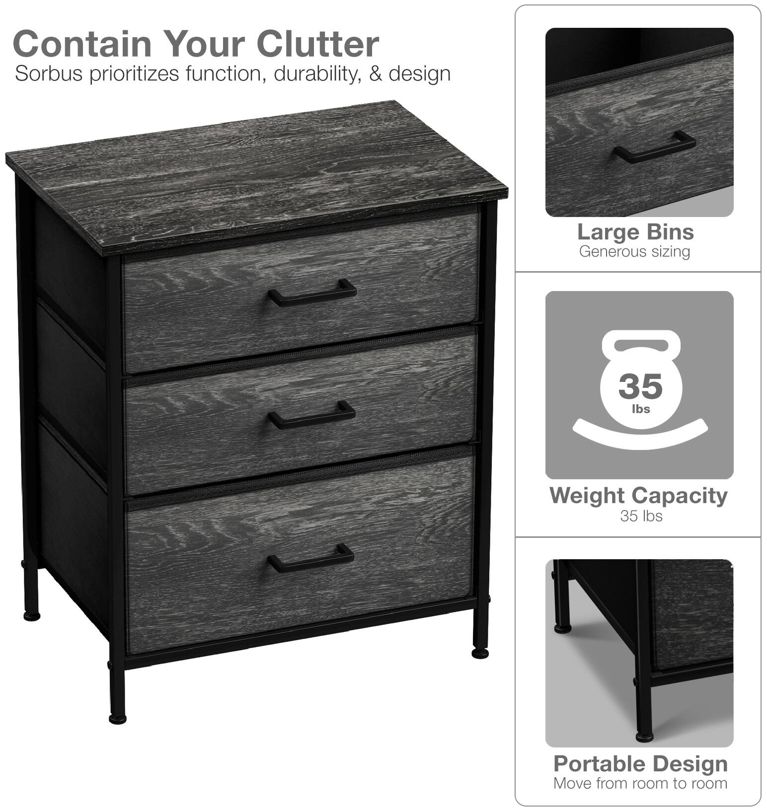 Contain Your Clutter  
Sorbus prioritizes function, durability, & design  

Large Bins  
Generous sizing  

Weight Capacity  
35 lbs  

Portable Design  
Move from room to room