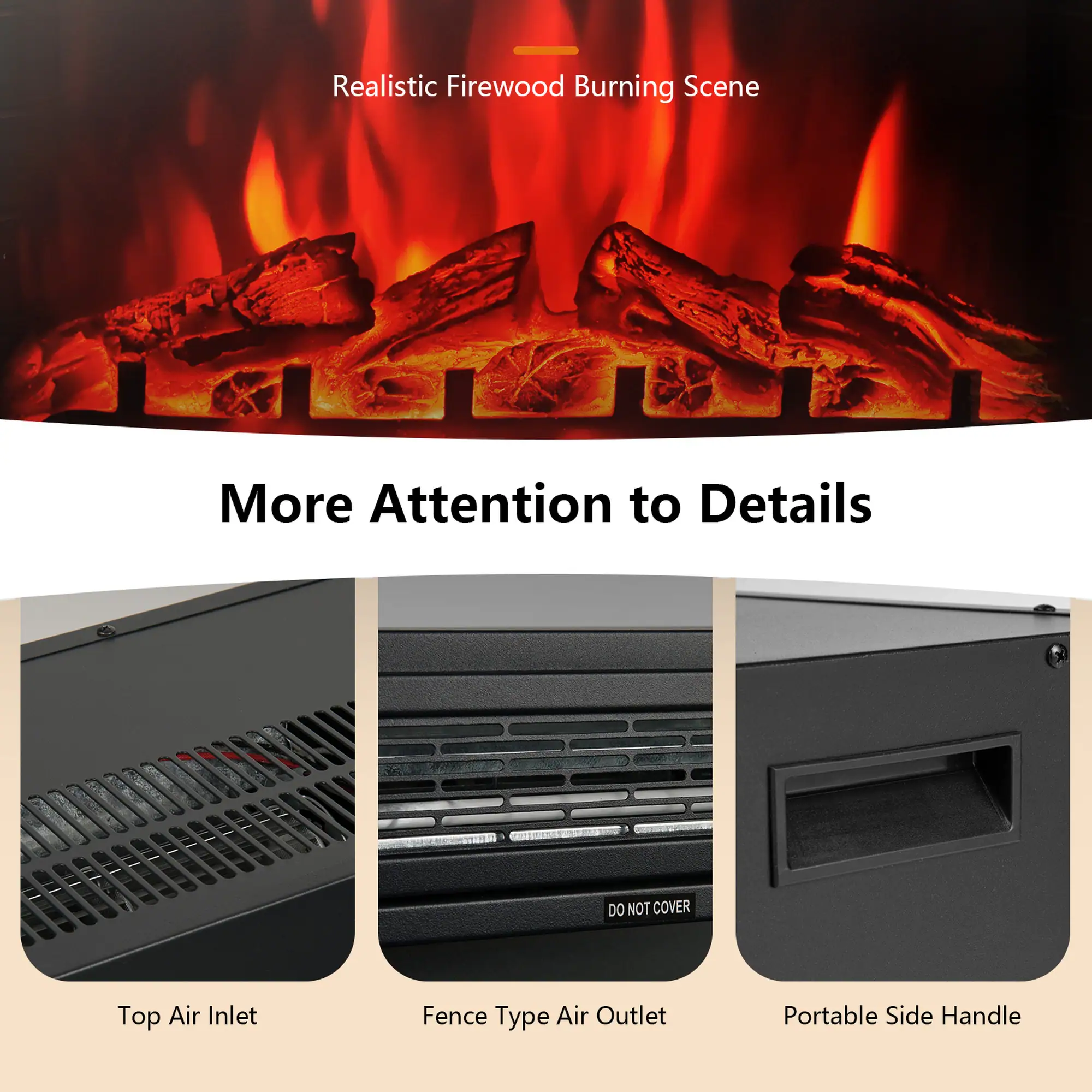 Realistic Firewood Burning Scene

More Attention to Details

DO NOT COVER

Top Air Inlet

Fence Type Air Outlet

Portable Side Handle