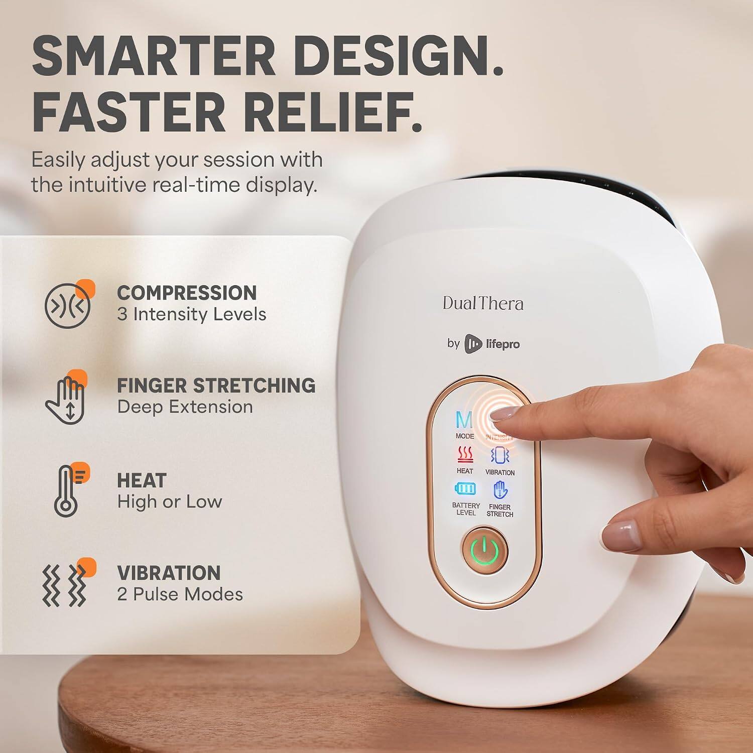 SMARTER DESIGN. FASTER RELIEF. Easily adjust your session with the intuitive real-time display. COMPRESSION 3 Intensity Levels Dual Thera by 1 lifepro FINGER STRETCHING Deep Extension HEAT High or Low M MODE SSS HEAT VIBRATION 1n BATTERY FINGER LEVEL STRETCH VIBRATION 2 Pulse Modes