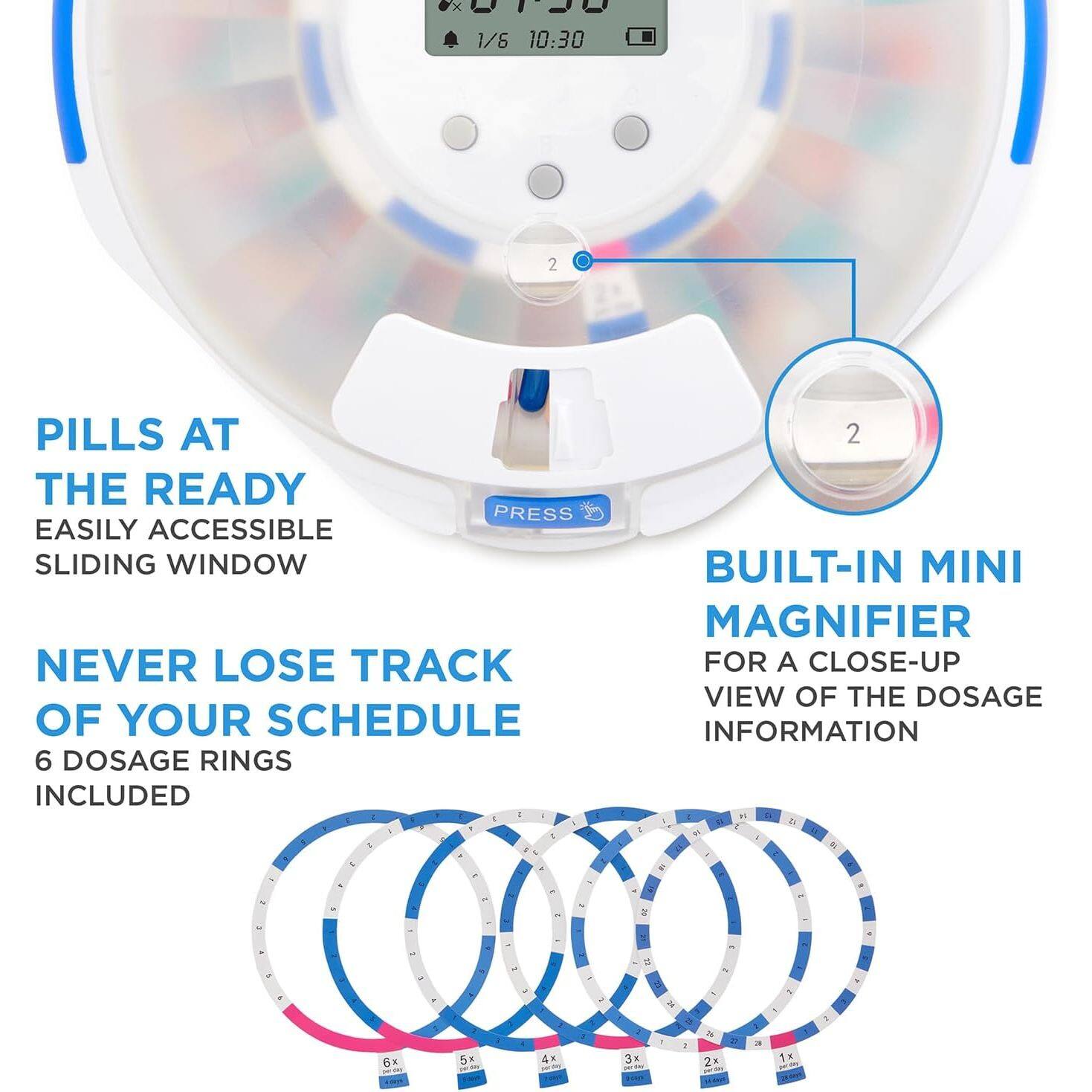 3 1/6 10:30

PILLS AT THE READY  
EASILY ACCESSIBLE SLIDING WINDOW  
NEVER LOSE TRACK OF YOUR SCHEDULE  
6 DOSAGE RINGS INCLUDED  
2 BUILT-IN MINI MAGNIFIER FOR A CLOSE-UP VIEW OF THE DOSAGE INFORMATION