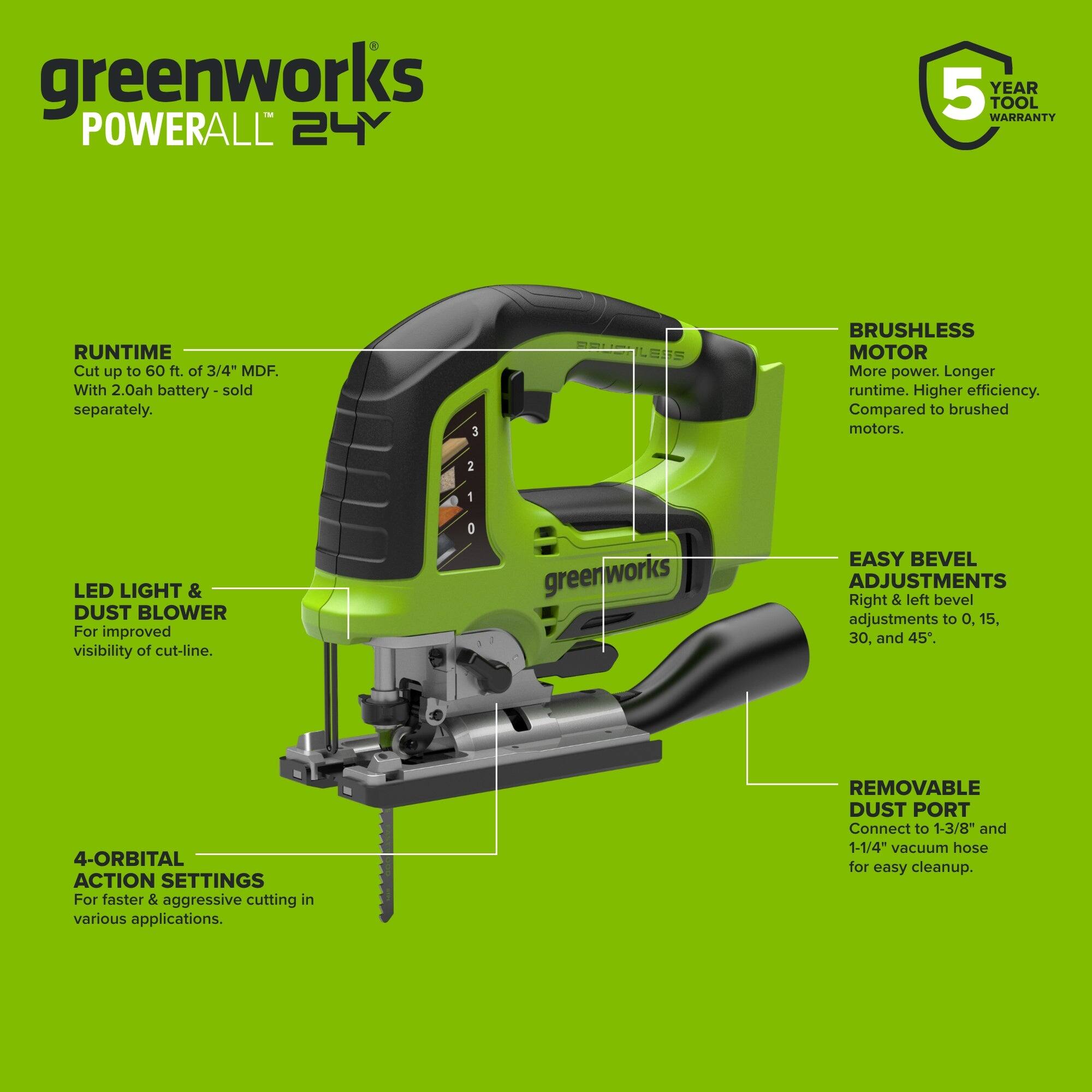 greenworks POWERALL 24Y  
5 YEAR TOOL WARRANTY  
RUNTIME Cut up to 60 ft. of 3/4" MDF. With 2.0ah battery - sold separately.  
BRUSHLESS MOTOR More power. Longer runtime. Higher efficiency. Compared to brushed motors.  
LED LIGHT & DUST BLOWER For improved visibility of cut-line.  
EASY BEVEL ADJUSTMENTS Right & left bevel adjustments to 0, 15, 30, and 45.  
4-ORBITAL ACTION SETTINGS For faster & aggressive cutting in various applications.  
REMOVABLE DUST PORT Connect to 1-3/8" and 1-1/4" vacuum hose for easy cleanup.