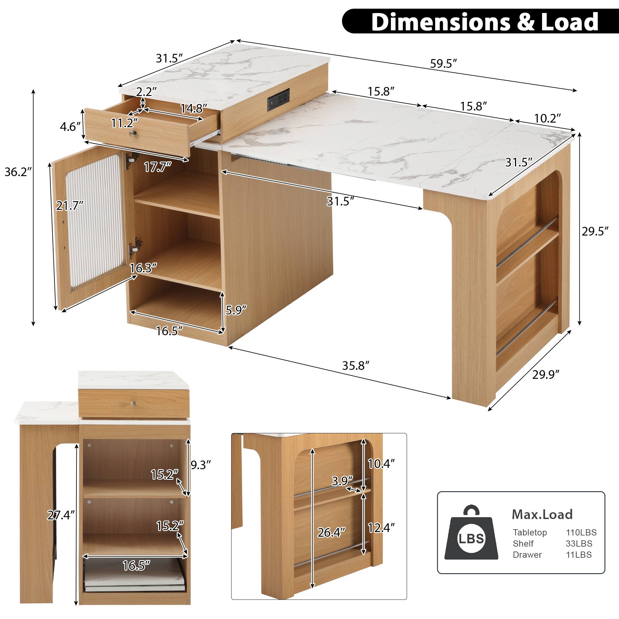 Dimensions & Load

- Tabletop: 59.5" x 31.5" x 2.2"
- Shelf: 15.8" x 15.8" x 10.2"
- Drawer: 15.2" x 10.4" x 3.9"
- Side Cabinet: 36.2" x 21.7" x 16.3"
- Bottom Shelf: 35.8" x 29.5" x 5.9"
- Side Cabinet Height: 31.5" x 29.9" x 29.5"
- Side Cabinet Depth: 16.5" x 16.5" x 12.4"
- Bottom Shelf Height: 27.4" x 15.2" x 9.3"

Max. Load
- Tabletop: 110LBS
- Shelf: 33LBS
- Drawer: 11LBS