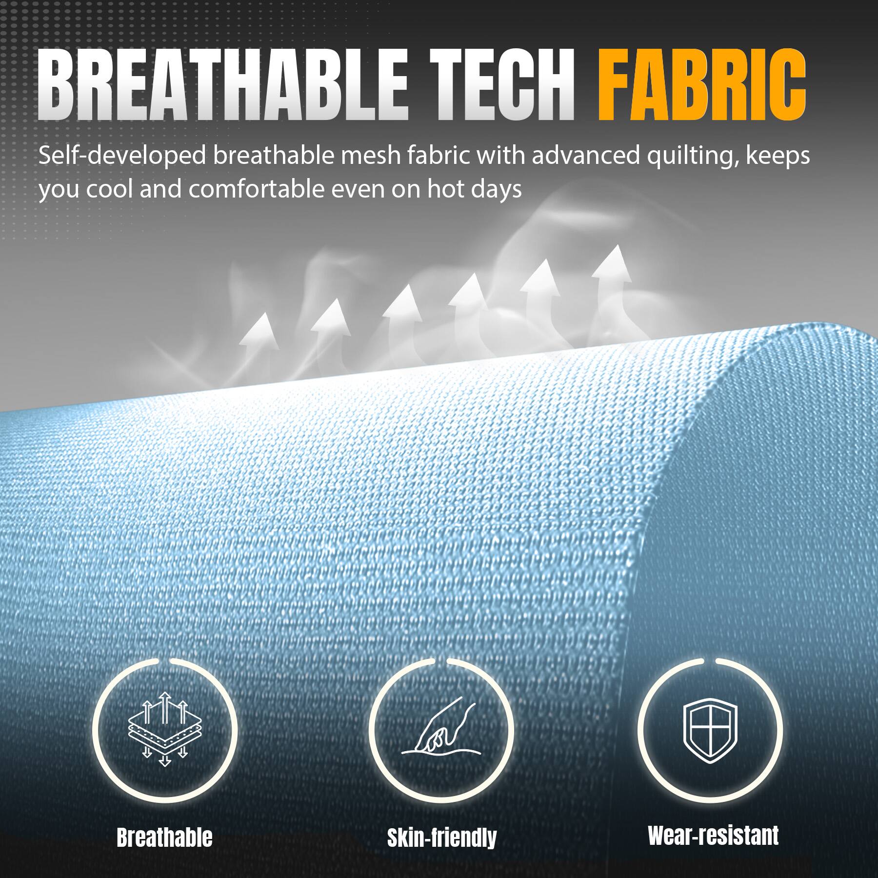 BREATHABLE TECH FABRIC

Self-developed breathable mesh fabric with advanced quilting, keeps you cool and comfortable even on hot days

Breathable
Skin-friendly
Wear-resistant