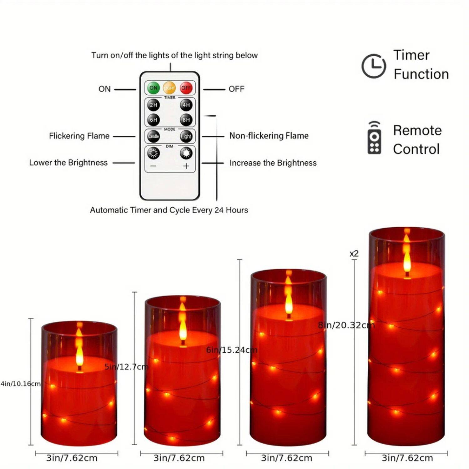 Turn on/off the lights of the light string below  
ON OFF  
Flickering Flame Non-flickering Flame  
Lower the Brightness Increase the Brightness  
Automatic Timer and Cycle Every 24 Hours  
Timer Function  
Remote Control  
8in/20.32cm 6in/15.24cm 5in/12.7cm 4in/10.16cm 3in/7.62cm 3in/7.62cm 3in/7.62cm 3in/7.62cm