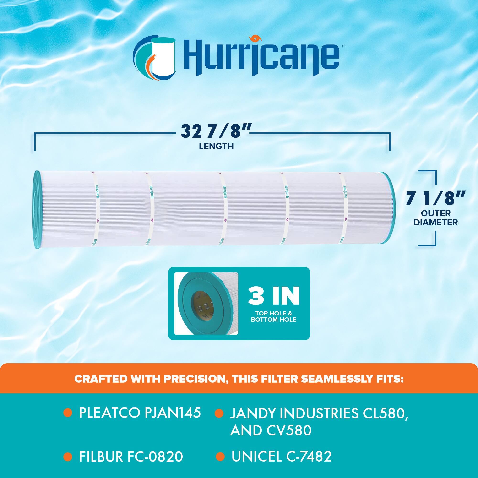 Hurricane

32 7/8" LENGTH

7 1/8" OUTER DIAMETER

3 IN TOP HOLE & BOTTOM HOLE

CRAFTED WITH PRECISION, THIS FILTER SEAMLESSLY FITS:

- PLEATCO PJAN145
- FILBUR FC-0820
- JANDY INDUSTRIES CL580, AND CV580
- UNICEL C-7482