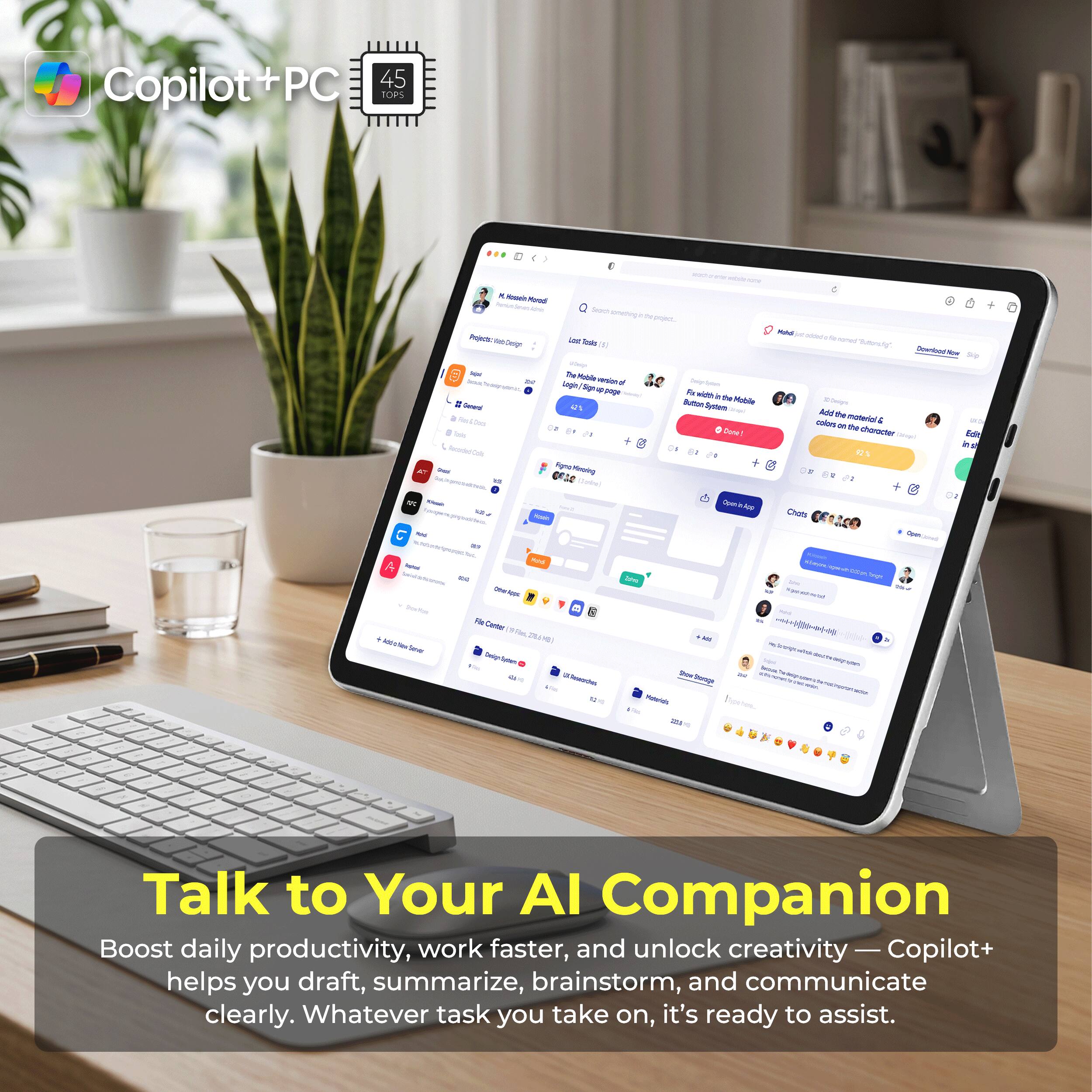 Copilot+PC 45 TOPS

woth

Minute Moradi Allk Projects: Kleb Design

Search something the point, Last Tosts (5)

Mohdi actotution for bence "Suttendig". Downlood Now

: General la Red 8 Tels

DE

The Mobile logie vesion Sign 49 gorge 42% Nignal Minoing Delide)

Solum For width  the Mobile Button! System Done!

Add the material coloes & or the choracter Gified 92%

Edit in

Chats

Open

A Nahos N Drock Trever

Mod Appl Center U.Rewaches

Stovings Meterials 2016

wiech, .  Junger   SC Sodium

Talk to Your AI Companion

Boost daily productivity, work faster, and unlock creativity — Copilot+ helps you draft, summarize, brainstorm, and communicate clearly. Whatever task you take on, it's ready to assist.