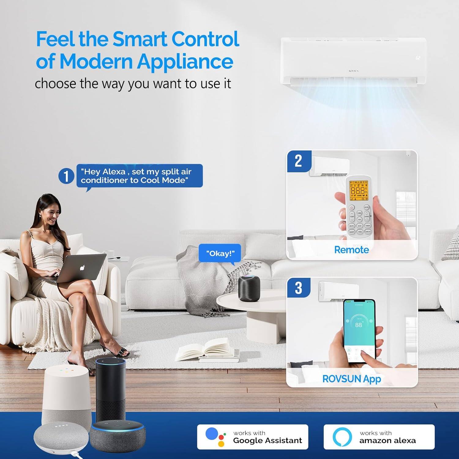 Feel the Smart Control of Modern Appliance  
choose the way you want to use it

1. "Hey Alexa, set my split air conditioner to Cool Mode"
   - "Okay!"

2. Remote

3. ROVSUN App

works with Google Assistant  
works with Amazon Alexa