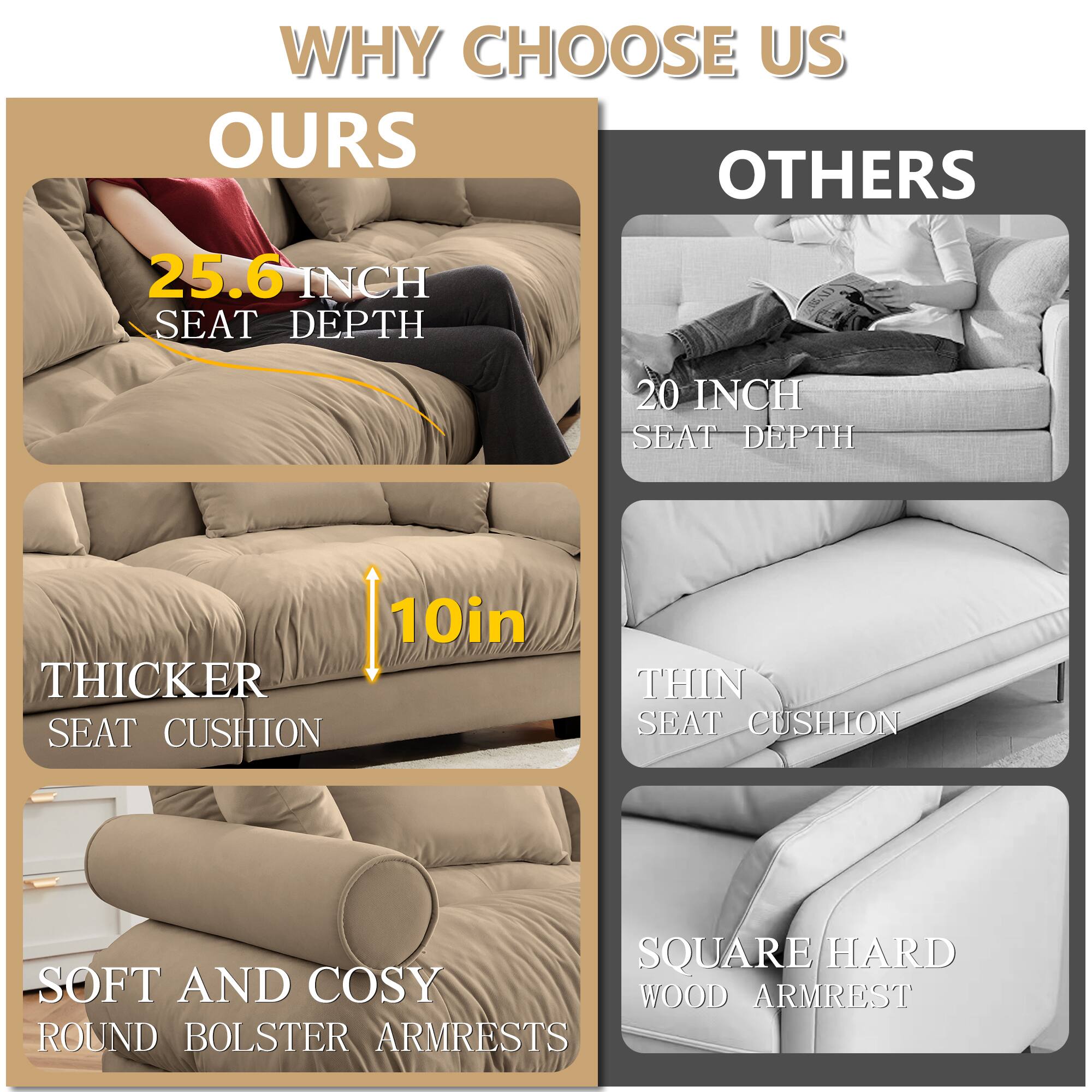 WHY CHOOSE US

OURS
- 25.6 INCH SEAT DEPTH
- 10in THICKER SEAT CUSHION
- SOFT AND COSY ROUND BOLSTER ARMRESTS

OTHERS
- 20 INCH SEAT DEPTH
- THIN SEAT CUSHION
- SQUARE/HARD WOOD ARMREST
