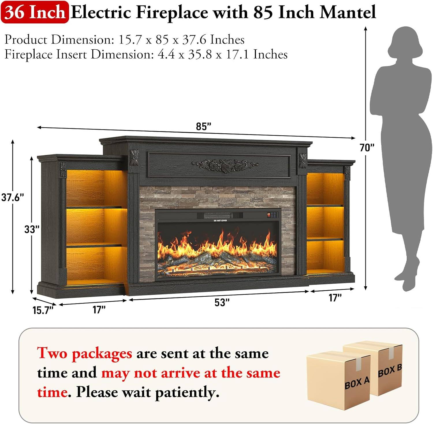 36 Inch Electric Fireplace with 85 Inch Mantel

Product Dimension: 15.7 x 85 x 37.6 Inches
Fireplace Insert Dimension: 4.4 x 35.8 x 17.1 Inches

Two packages are sent at the same time and may not arrive at the same time. Please wait patiently.